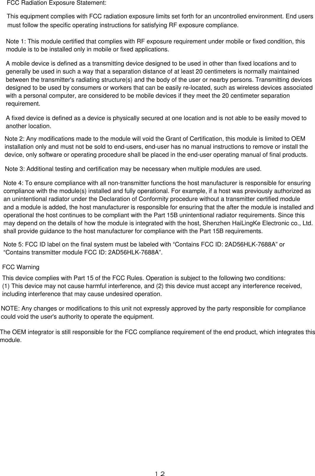 １２FCC Radiation Exposure Statement:This equipment complies with FCC radiation exposure limits set forth for an uncontrolled environment. End usersmust follow the specific operating instructions for satisfying RF exposure compliance.Note 1: This module certified that complies with RF exposure requirement under mobile or fixed condition, thismodule is to be installed only in mobile or fixed applications.A mobile device is defined as a transmitting device designed to be used in other than fixed locations and togenerally be used in such a way that a separation distance of at least 20 centimeters is normally maintainedbetween the transmitter&apos;s radiating structure(s) and the body of the user or nearby persons. Transmitting devicesdesigned to be used by consumers or workers that can be easily re-located, such as wireless devices associatedwith a personal computer, are considered to be mobile devices if they meet the 20 centimeter separationrequirement.A fixed device is defined as a device is physically secured at one location and is not able to be easily moved to another location.Note 2: Any modifications made to the module will void the Grant of Certification, this module is limited to OEM installation only and must not be sold to end-users, end-user has no manual instructions to remove or install thedevice, only software or operating procedure shall be placed in the end-user operating manual of final products.Note 3: Additional testing and certification may be necessary when multiple modules are used.Note 4: To ensure compliance with all non-transmitter functions the host manufacturer is responsible for ensuringcompliance with the module(s) installed and fully operational. For example, if a host was previously authorized asan unintentional radiator under the Declaration of Conformity procedure without a transmitter certified moduleand a module is added, the host manufacturer is responsible for ensuring that the after the module is installed andoperational the host continues to be compliant with the Part 15B unintentional radiator requirements. Since thismay depend on the details of how the module is integrated with the host, Shenzhen HaiLingKe Electronic co., Ltd.shall provide guidance to the host manufacturer for compliance with the Part 15B requirements.Note 5: FCC ID label on the final system must be labeled with “Contains FCC ID: 2AD56HLK-7688A” or“Contains transmitter module FCC ID: 2AD56HLK-7688A”.FCC WarningThis device complies with Part 15 of the FCC Rules. Operation is subject to the following two conditions:(1) This device may not cause harmful interference, and (2) this device must accept any interference received, including interference that may cause undesired operation.NOTE: Any changes or modifications to this unit not expressly approved by the party responsible for compliancecould void the user&apos;s authority to operate the equipment.The OEM integrator is still responsible for the FCC compliance requirement of the end product, which integrates thismodule.