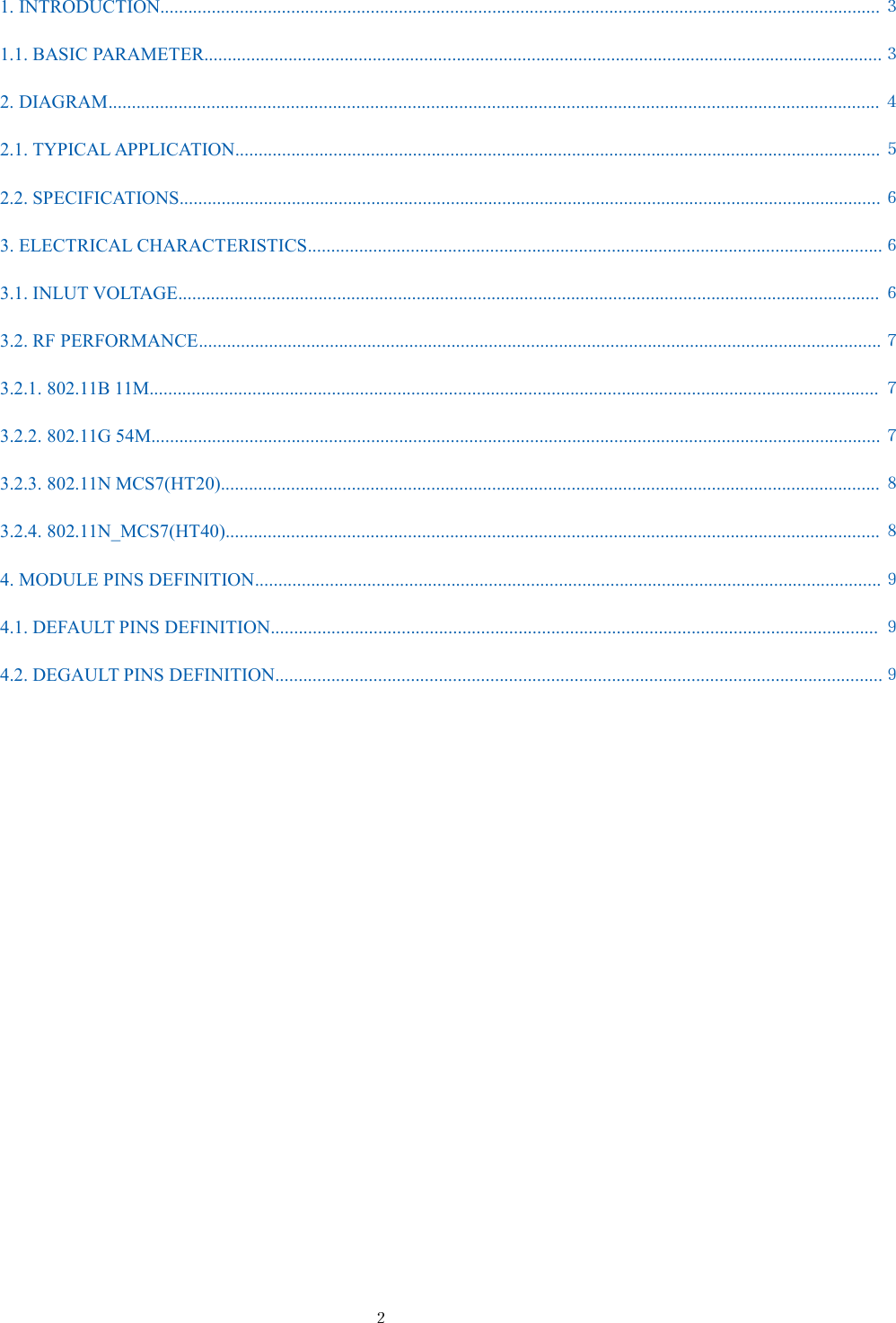 ２1. INTRODUCTION.......................................................................................................................................................... ３1.1. BASIC PARAMETER.................................................................................................................................................３2. DIAGRAM..................................................................................................................................................................... ４2.1. TYPICAL APPLICATION.......................................................................................................................................... ５2.2. SPECIFICATIONS......................................................................................................................................................６3. ELECTRICAL CHARACTERISTICS...........................................................................................................................６3.1. INLUT VOLTAGE...................................................................................................................................................... ６3.2. RF PERFORMANCE..................................................................................................................................................７3.2.1. 802.11B 11M............................................................................................................................................................ ７3.2.2. 802.11G 54M............................................................................................................................................................ ７3.2.3. 802.11N MCS7(HT20)............................................................................................................................................. ８3.2.4. 802.11N_MCS7(HT40)............................................................................................................................................ ８4. MODULE PINS DEFINITION......................................................................................................................................９4.1. DEFAULT PINS DEFINITION.................................................................................................................................. ９4.2. DEGAULT PINS DEFINITION..................................................................................................................................９