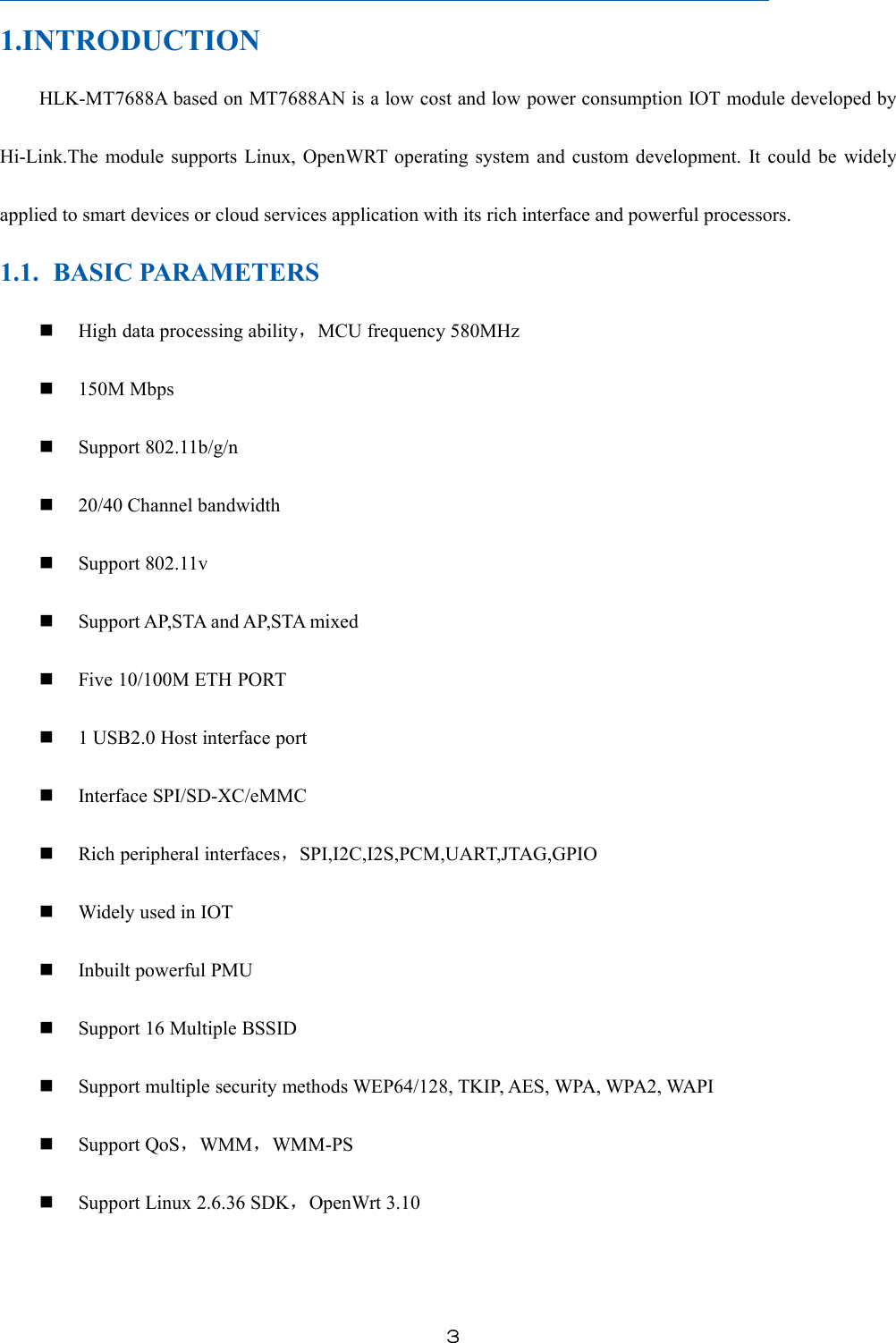 ３1.INTRODUCTIONHLK-MT7688A based on MT7688AN is a low cost and low power consumption IOT module developed byHi-Link.The module supports Linux, OpenWRT operating system and custom development. It could be widelyapplied to smart devices or cloud services application with its rich interface and powerful processors.1.1. BASIC PARAMETERSHigh data processing ability，MCU frequency 580MHz150M MbpsSupport 802.11b/g/n20/40 Channel bandwidthSupport 802.11vSupport AP,STA and AP,STA mixedFive 10/100M ETH PORT1 USB2.0 Host interface portInterface SPI/SD-XC/eMMCRich peripheral interfaces，SPI,I2C,I2S,PCM,UART,JTAG,GPIOWidely used in IOTInbuilt powerful PMUSupport 16 Multiple BSSIDSupport multiple security methods WEP64/128, TKIP, AES, WPA, WPA2, WAPISupport QoS，WMM，WMM-PSSupport Linux 2.6.36 SDK，OpenWrt 3.10