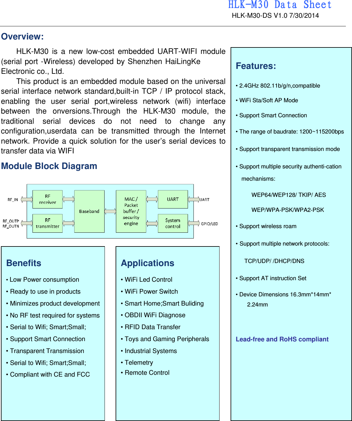                                                                 HLK-M30 Data Sheet                                             HLK-M30-DS V1.0 7/30/2014   Overview: HLK-M30 is a new low-cost embedded UART-WIFI module (serial port -Wireless) developed by Shenzhen HaiLingKe  Electronic co., Ltd. This product is an embedded module based on the universal serial interface network standard,built-in TCP / IP protocol stack, enabling the user serial port,wireless network (wifi) interface between the onversions.Through the HLK-M30 module, the traditional serial devices do not need to change any configuration,userdata can be transmitted through the Internet network. Provide a quick solution for the user’s serial devices to transfer data via WIFI Module Block Diagram                                          Applications  • WiFi Led Control   • WiFi Power Switch   • Smart Home;Smart Buliding • OBDII WiFi Diagnose   • RFID Data Transfer   • Toys and Gaming Peripherals   • Industrial Systems   • Telemetry   • Remote Control    Benefits  • Low Power consumption • Ready to use in products   • Minimizes product development   • No RF test required for systems   • Serial to Wifi; Smart;Small; • Support Smart Connection   • Transparent Transmission • Serial to Wifi; Smart;Small; • Compliant with CE and FCC  Features:  • 2.4GHz 802.11b/g/n,compatible  • WiFi Sta/Soft AP Mode • Support Smart Connection • The range of baudrate: 1200~115200bps • Support transparent transmission mode • Support multiple security authenti-cation mechanisms: WEP64/WEP128/ TKIP/ AES WEP/WPA-PSK/WPA2-PSK • Support wireless roam • Support multiple network protocols: TCP/UDP/ /DHCP/DNS • Support AT instruction Set • Device Dimensions 16.3mm*14mm* 2.24mm   Lead-free and RoHS compliant 