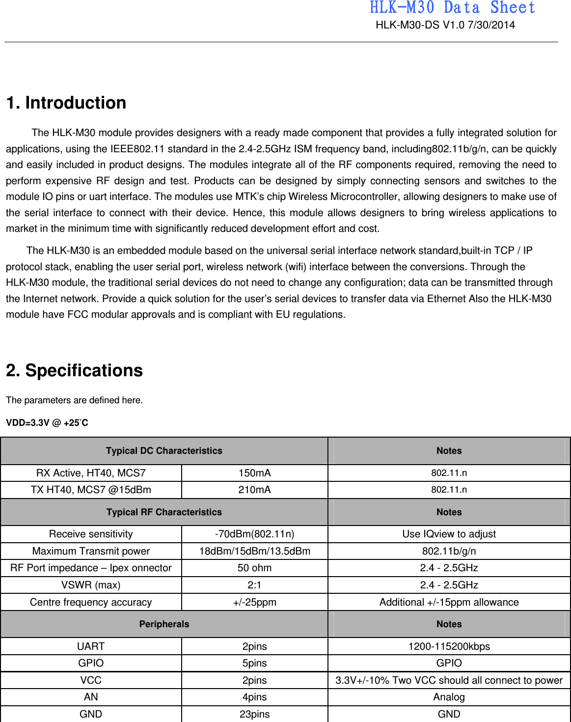                                                                 HLK-M30 Data Sheet                                             HLK-M30-DS V1.0 7/30/2014    1. Introduction   The HLK-M30 module provides designers with a ready made component that provides a fully integrated solution for applications, using the IEEE802.11 standard in the 2.4-2.5GHz ISM frequency band, including802.11b/g/n, can be quickly and easily included in product designs. The modules integrate all of the RF components required, removing the need to perform expensive RF design and test. Products can be designed by simply connecting sensors and switches to the module IO pins or uart interface. The modules use MTK’s chip Wireless Microcontroller, allowing designers to make use of the serial interface to connect with their device. Hence, this module allows designers to bring wireless applications to market in the minimum time with significantly reduced development effort and cost.   The HLK-M30 is an embedded module based on the universal serial interface network standard,built-in TCP / IP protocol stack, enabling the user serial port, wireless network (wifi) interface between the conversions. Through the HLK-M30 module, the traditional serial devices do not need to change any configuration; data can be transmitted through the Internet network. Provide a quick solution for the user’s serial devices to transfer data via Ethernet Also the HLK-M30 module have FCC modular approvals and is compliant with EU regulations.   2. Specifications   The parameters are defined here.   VDD=3.3V @ +25°C   Typical DC Characteristics   Notes RX Active, HT40, MCS7 150mA   802.11.n TX HT40, MCS7 @15dBm 210mA 802.11.n Typical RF Characteristics Notes Receive sensitivity    -70dBm(802.11n)  Use IQview to adjust Maximum Transmit power    18dBm/15dBm/13.5dBm   802.11b/g/n RF Port impedance – Ipex onnector  50 ohm    2.4 - 2.5GHz   VSWR (max)    2:1    2.4 - 2.5GHz   Centre frequency accuracy    +/-25ppm    Additional +/-15ppm allowance   Peripherals Notes UART 2pins  1200-115200kbps GPIO 5pins  GPIO VCC  2pins  3.3V+/-10% Two VCC should all connect to powerAN 4pins  Analog GND 23pins  GND  