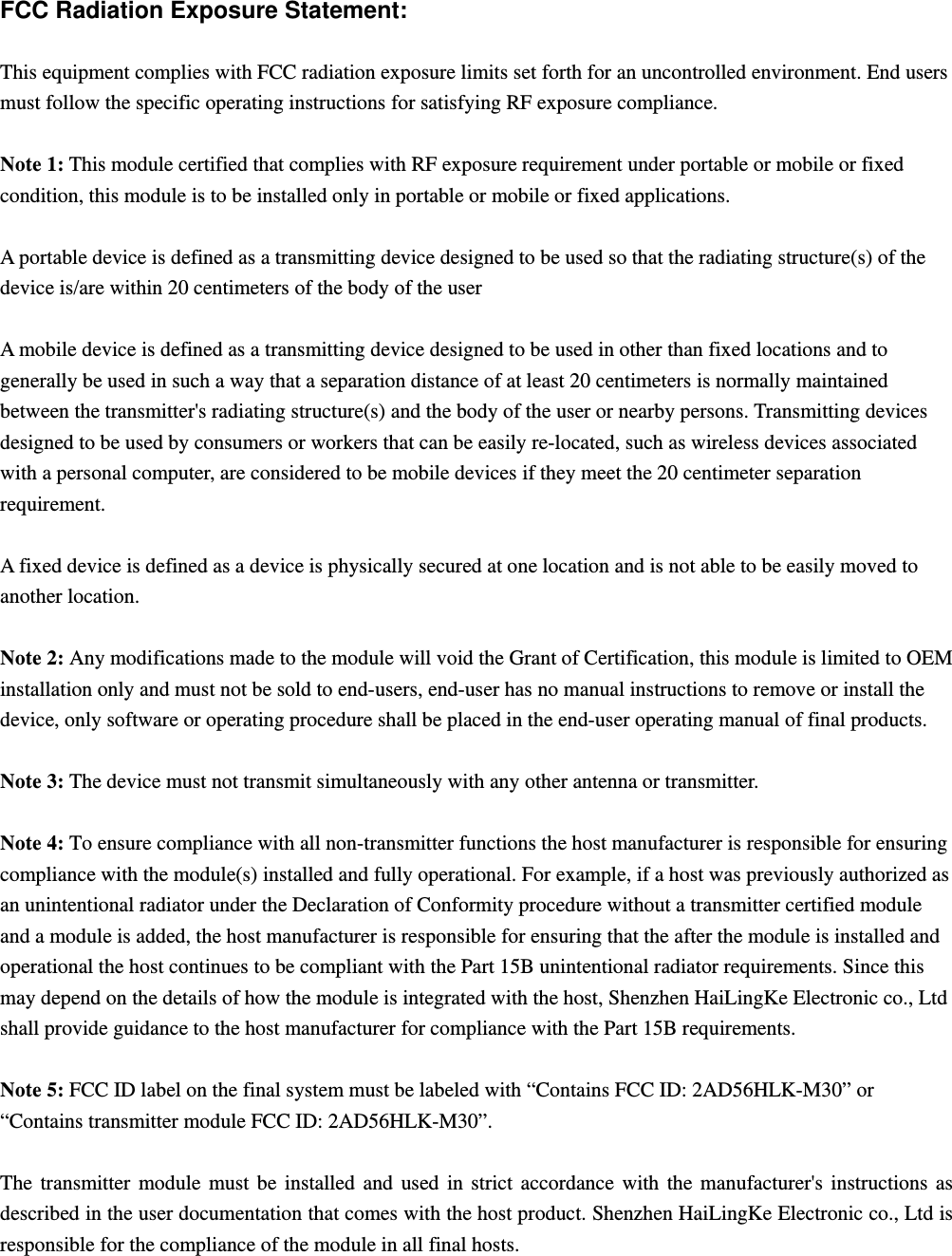  FCC Radiation Exposure Statement:  This equipment complies with FCC radiation exposure limits set forth for an uncontrolled environment. End users must follow the specific operating instructions for satisfying RF exposure compliance.  Note 1: This module certified that complies with RF exposure requirement under portable or mobile or fixed condition, this module is to be installed only in portable or mobile or fixed applications.  A portable device is defined as a transmitting device designed to be used so that the radiating structure(s) of the device is/are within 20 centimeters of the body of the user  A mobile device is defined as a transmitting device designed to be used in other than fixed locations and to generally be used in such a way that a separation distance of at least 20 centimeters is normally maintained between the transmitter&apos;s radiating structure(s) and the body of the user or nearby persons. Transmitting devices designed to be used by consumers or workers that can be easily re-located, such as wireless devices associated with a personal computer, are considered to be mobile devices if they meet the 20 centimeter separation requirement.  A fixed device is defined as a device is physically secured at one location and is not able to be easily moved to another location.  Note 2: Any modifications made to the module will void the Grant of Certification, this module is limited to OEM installation only and must not be sold to end-users, end-user has no manual instructions to remove or install the device, only software or operating procedure shall be placed in the end-user operating manual of final products.  Note 3: The device must not transmit simultaneously with any other antenna or transmitter.  Note 4: To ensure compliance with all non-transmitter functions the host manufacturer is responsible for ensuring compliance with the module(s) installed and fully operational. For example, if a host was previously authorized as an unintentional radiator under the Declaration of Conformity procedure without a transmitter certified module and a module is added, the host manufacturer is responsible for ensuring that the after the module is installed and operational the host continues to be compliant with the Part 15B unintentional radiator requirements. Since this may depend on the details of how the module is integrated with the host, Shenzhen HaiLingKe Electronic co., Ltd shall provide guidance to the host manufacturer for compliance with the Part 15B requirements.  Note 5: FCC ID label on the final system must be labeled with “Contains FCC ID: 2AD56HLK-M30” or “Contains transmitter module FCC ID: 2AD56HLK-M30”.  The transmitter module must be installed and used in strict accordance with the manufacturer&apos;s instructions as described in the user documentation that comes with the host product. Shenzhen HaiLingKe Electronic co., Ltd is responsible for the compliance of the module in all final hosts.  