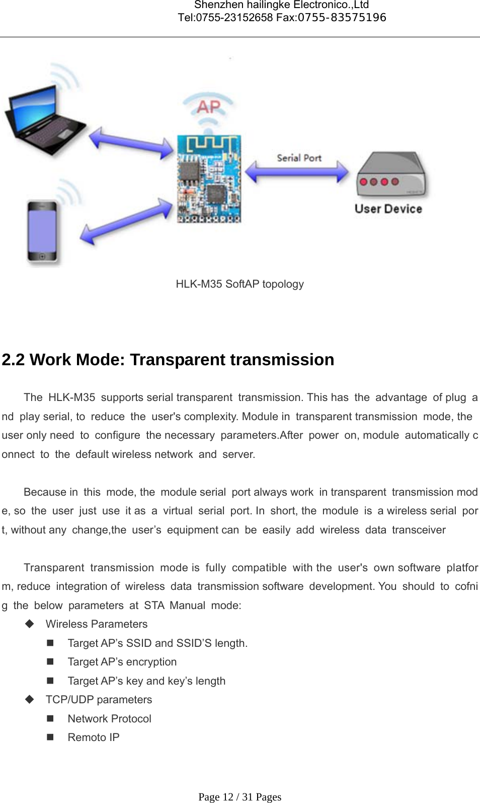                                    Shenzhen hailingke Electronico.,Ltd                                  Tel:0755-23152658 Fax:0755-83575196   Page 12 / 31 Pages  HLK-M35 SoftAP topology   2.2 Work Mode: Transparent transmission The HLK-M35 supports serial transparent transmission. This has the advantage of plug and play serial, to reduce the user&apos;s complexity. Module in  transparent transmission mode, the user only need to configure the necessary parameters.After power on, module automatically connect to the default wireless network and server.  Because in this mode, the module serial port always work in transparent transmission mode, so the user just use it as a virtual serial port. In short, the module is a wireless serial port, without any change,the user’s equipment can be easily add wireless data transceiver  Transparent transmission mode is fully compatible with the user&apos;s own software platform, reduce integration of wireless data transmission software development. You should to cofnig the below parameters at STA Manual mode:  Wireless Parameters   Target AP’s SSID and SSID’S length.  Target AP’s encryption   Target AP’s key and key’s length  TCP/UDP parameters  Network Protocol  Remoto IP 