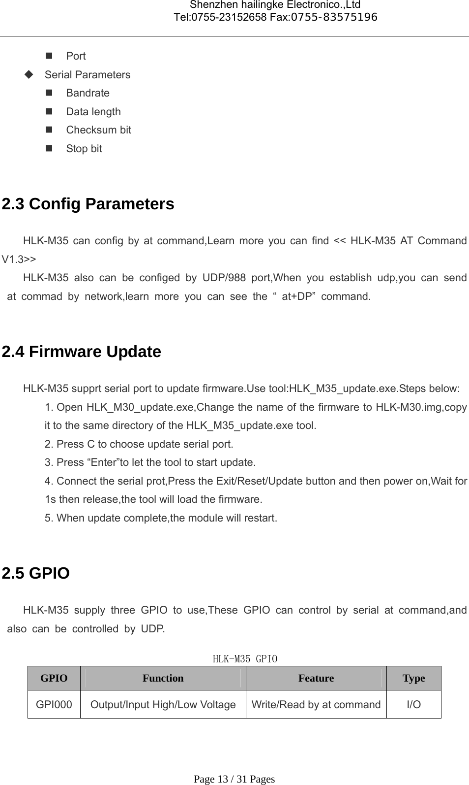                                    Shenzhen hailingke Electronico.,Ltd                                  Tel:0755-23152658 Fax:0755-83575196   Page 13 / 31 Pages  Port  Serial Parameters  Bandrate  Data length  Checksum bit    Stop bit  2.3 Config Parameters   HLK-M35 can config by at command,Learn more you can find &lt;&lt; HLK-M35 AT Command V1.3&gt;&gt; HLK-M35 also can be configed by UDP/988 port,When you establish udp,you can send at commad by network,learn more you can see the “ at+DP” command.  2.4 Firmware Update HLK-M35 supprt serial port to update firmware.Use tool:HLK_M35_update.exe.Steps below: 1. Open HLK_M30_update.exe,Change the name of the firmware to HLK-M30.img,copy it to the same directory of the HLK_M35_update.exe tool. 2. Press C to choose update serial port. 3. Press “Enter”to let the tool to start update. 4. Connect the serial prot,Press the Exit/Reset/Update button and then power on,Wait for 1s then release,the tool will load the firmware. 5. When update complete,the module will restart.  2.5 GPIO HLK-M35 supply three GPIO to use,These GPIO can control by serial at command,and also can be controlled by UDP.  HLK-M35 GPIO GPIO  Function  Feature  Type GPI000  Output/Input High/Low Voltage  Write/Read by at command  I/O 
