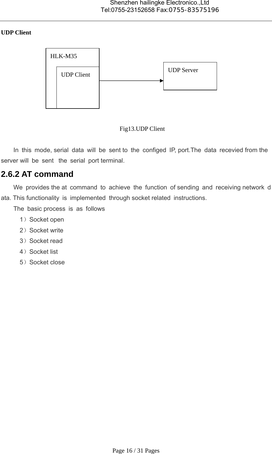                                    Shenzhen hailingke Electronico.,Ltd                                  Tel:0755-23152658 Fax:0755-83575196   Page 16 / 31 Pages UDP Client  Fig13.UDP Client  In this mode, serial data will be sent to the configed IP, port.The data recevied from the server will be sent  the serial port terminal. 2.6.2 AT command We provides the at command to achieve the function of sending and receiving network data. This functionality is implemented  through socket related  instructions. The basic process is as follows 1）Socket open 2）Socket write 3）Socket read 4）Socket list 5）Socket close          HLK-M35  UDP Client  UDP Server  