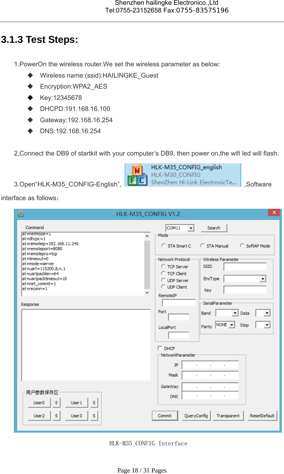                                    Shenzhen hailingke Electronico.,Ltd                                  Tel:0755-23152658 Fax:0755-83575196   Page 18 / 31 Pages 3.1.3 Test Steps: 1.PowerOn the wireless router.We set the wireless parameter as below:  Wireless name:(ssid):HAILINGKE_Guest  Encryption:WPA2_AES  Key:12345678      DHCPD:191.168.16.100  Gateway:192.168.16.254  DNS:192.168.16.254  2,Connect the DB9 of startkit with your computer’s DB9, then power on,the wifi led will flash. 3.Open“HLK-M35_CONFIG-English”,  ,Software interface as follows：  HLK-M35_CONFIG Interface 