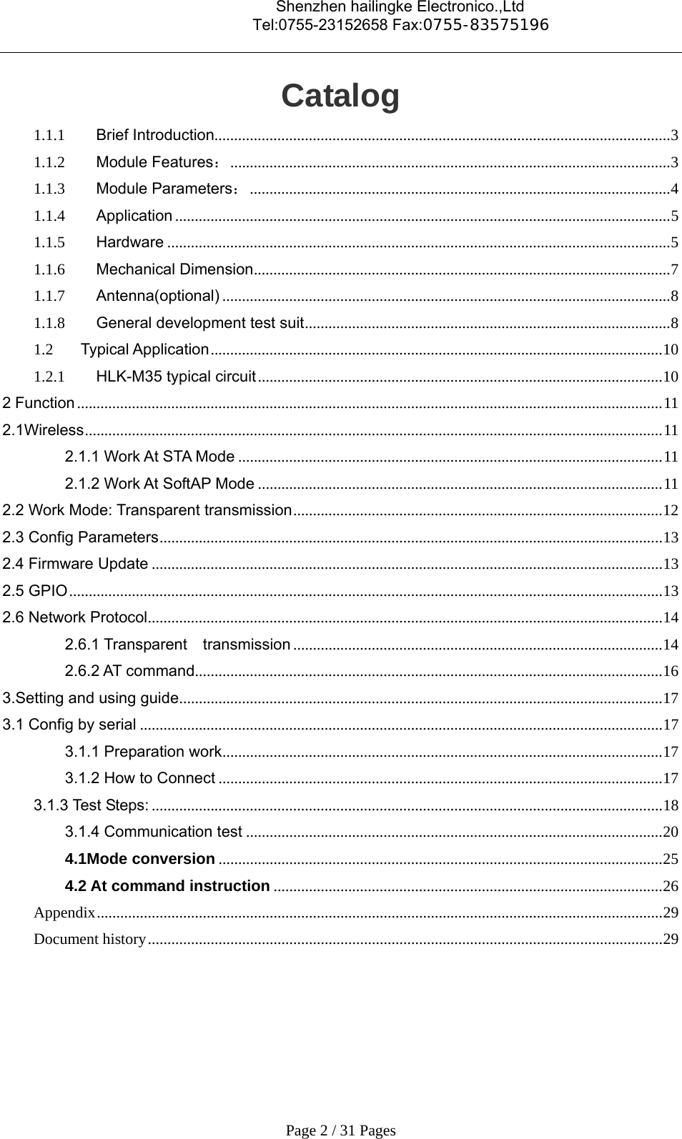                                    Shenzhen hailingke Electronico.,Ltd                                  Tel:0755-23152658 Fax:0755-83575196   Page 2 / 31 Pages Catalog 1.1.1Brief Introduction.................................................................................................................... 31.1.2Module Features： ................................................................................................................ 31.1.3Module Parameters： ........................................................................................................... 41.1.4Application .............................................................................................................................. 5 1.1.5Hardware ................................................................................................................................ 51.1.6Mechanical Dimension .......................................................................................................... 71.1.7Antenna(optional) .................................................................................................................. 81.1.8General development test suit ............................................................................................. 81.2Typical Application ................................................................................................................... 101.2.1HLK-M35 typical circuit ....................................................................................................... 102 Function ..................................................................................................................................................... 112.1Wireless ................................................................................................................................................... 112.1.1 Work At STA Mode ............................................................................................................ 112.1.2 Work At SoftAP Mode ....................................................................................................... 112.2 Work Mode: Transparent transmission .............................................................................................. 122.3 Config Parameters ................................................................................................................................ 132.4 Firmware Update .................................................................................................................................. 132.5 GPIO ....................................................................................................................................................... 132.6 Network Protocol ................................................................................................................................... 142.6.1 Transparent  transmission .............................................................................................. 142.6.2 AT command....................................................................................................................... 163.Setting and using guide ........................................................................................................................... 173.1 Config by serial ..................................................................................................................................... 173.1.1 Preparation work ................................................................................................................ 173.1.2 How to Connect ................................................................................................................. 173.1.3 Test Steps: .................................................................................................................................. 183.1.4 Communication test .......................................................................................................... 204.1Mode conversion ................................................................................................................. 254.2 At command instruction ................................................................................................... 26Appendix ................................................................................................................................................ 29Document history ................................................................................................................................... 29  