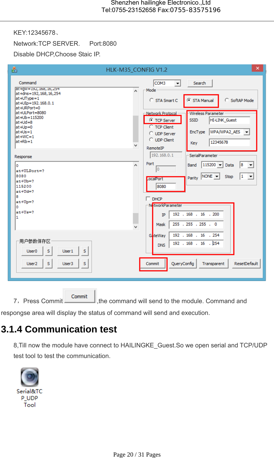                                    Shenzhen hailingke Electronico.,Ltd                                  Tel:0755-23152658 Fax:0755-83575196   Page 20 / 31 Pages KEY:12345678、 Network:TCP SERVER.   Port:8080 Disable DHCP,Choose Staic IP.  7，Press Commit ,the command will send to the module. Command and respongse area will display the status of command will send and execution. 3.1.4 Communication test 8,Till now the module have connect to HAILINGKE_Guest.So we open serial and TCP/UDP test tool to test the communication.  