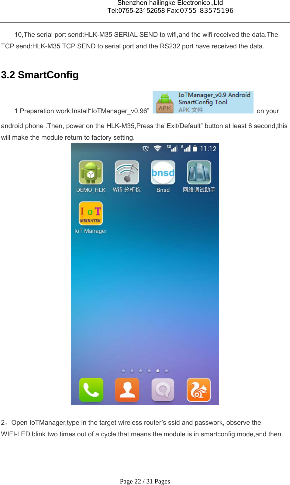                                    Shenzhen hailingke Electronico.,Ltd                                  Tel:0755-23152658 Fax:0755-83575196   Page 22 / 31 Pages 10,The serial port send:HLK-M35 SERIAL SEND to wifi,and the wifi received the data.The TCP send:HLK-M35 TCP SEND to serial port and the RS232 port have received the data.  3.2 SmartConfig   1 Preparation work:Install“IoTManager_v0.96”  on your android phone .Then, power on the HLK-M35,Press the”Exit/Default” button at least 6 second,this will make the module return to factory setting.   2，Open IoTManager,type in the target wireless router’s ssid and passwork, observe the WIFI-LED blink two times out of a cycle,that means the module is in smartconfig mode,and then 