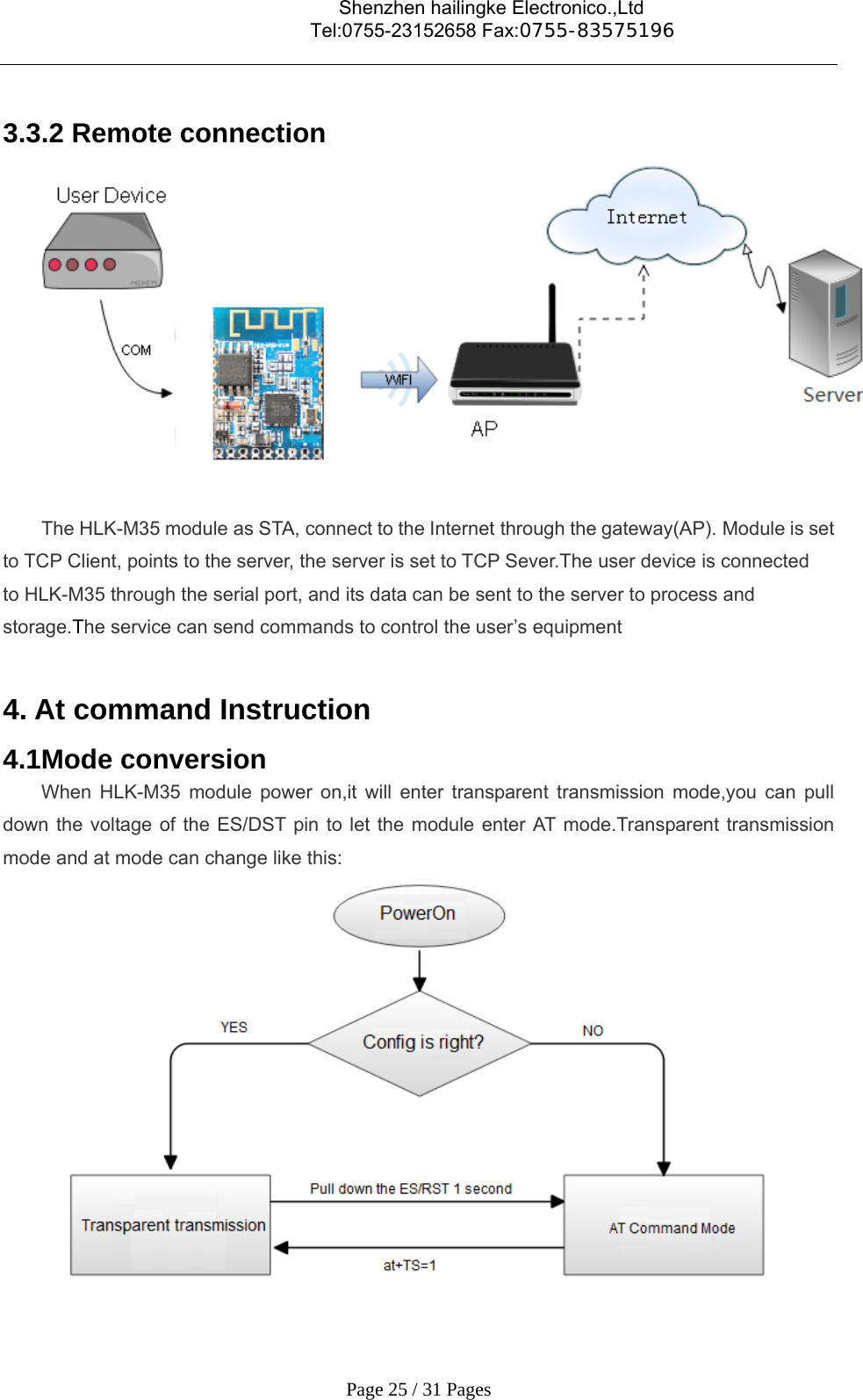                                    Shenzhen hailingke Electronico.,Ltd                                  Tel:0755-23152658 Fax:0755-83575196   Page 25 / 31 Pages  3.3.2 Remote connection    The HLK-M35 module as STA, connect to the Internet through the gateway(AP). Module is set to TCP Client, points to the server, the server is set to TCP Sever.The user device is connected to HLK-M35 through the serial port, and its data can be sent to the server to process and storage.The service can send commands to control the user’s equipment  4. At command Instruction   4.1Mode conversion When HLK-M35 module power on,it will enter transparent transmission mode,you can pull down the voltage of the ES/DST pin to let the module enter AT mode.Transparent transmission mode and at mode can change like this:  