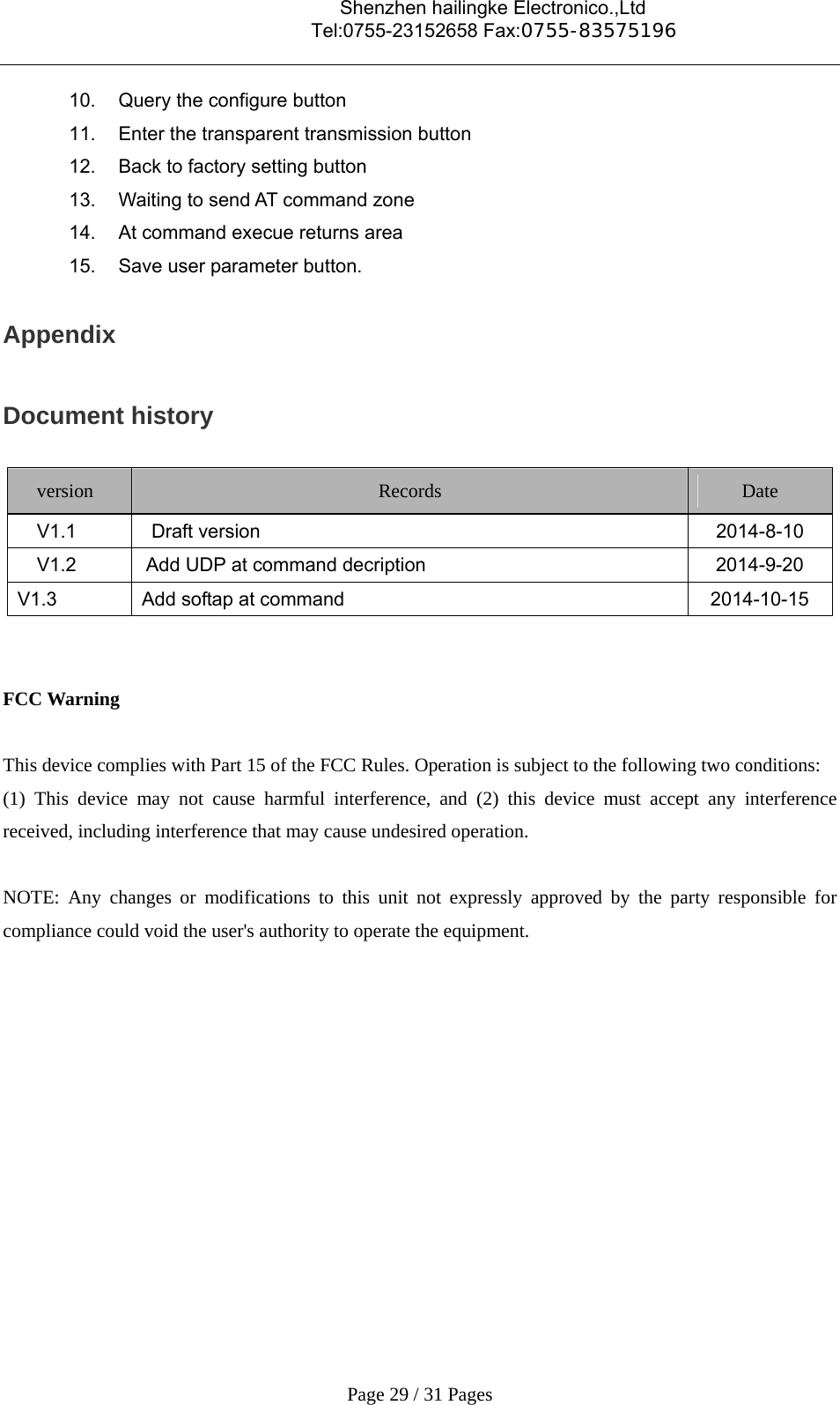                                    Shenzhen hailingke Electronico.,Ltd                                  Tel:0755-23152658 Fax:0755-83575196   Page 29 / 31 Pages 10.  Query the configure button 11.  Enter the transparent transmission button 12.  Back to factory setting button 13.  Waiting to send AT command zone 14.  At command execue returns area 15.  Save user parameter button. Appendix Document history version  Records  Date   V1.1   Draft version  2014-8-10     V1.2   Add UDP at command decription  2014-9-20 V1.3  Add softap at command  2014-10-15   FCC Warning  This device complies with Part 15 of the FCC Rules. Operation is subject to the following two conditions: (1) This device may not cause harmful interference, and (2) this device must accept any interference received, including interference that may cause undesired operation.  NOTE: Any changes or modifications to this unit not expressly approved by the party responsible for compliance could void the user&apos;s authority to operate the equipment.    