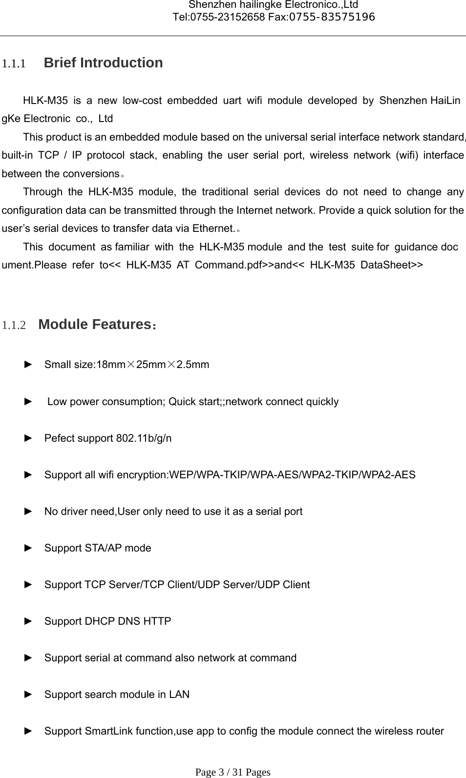                                    Shenzhen hailingke Electronico.,Ltd                                  Tel:0755-23152658 Fax:0755-83575196   Page 3 / 31 Pages 1.1.1  Brief Introduction HLK-M35 is a new low-cost embedded uart wifi module developed by Shenzhen HaiLingKe Electronic  co.,  Ltd This product is an embedded module based on the universal serial interface network standard, built-in TCP / IP protocol stack, enabling the user serial port, wireless network (wifi) interface between the conversions。 Through the HLK-M35 module, the traditional serial devices do not need to change any configuration data can be transmitted through the Internet network. Provide a quick solution for the user’s serial devices to transfer data via Ethernet.。 This document as familiar with the HLK-M35 module and the test suite for guidance document.Please refer to&lt;&lt; HLK-M35 AT Command.pdf&gt;&gt;and&lt;&lt; HLK-M35 DataSheet&gt;&gt;  1.1.2 Module Features： ► Small size:18mm×25mm×2.5mm  ►   Low power consumption; Quick start;;network connect quickly  ► Pefect support 802.11b/g/n  ►  Support all wifi encryption:WEP/WPA-TKIP/WPA-AES/WPA2-TKIP/WPA2-AES  ►  No driver need,User only need to use it as a serial port  ► Support STA/AP mode  ►  Support TCP Server/TCP Client/UDP Server/UDP Client  ►  Support DHCP DNS HTTP    ►  Support serial at command also network at command  ►  Support search module in LAN  ►  Support SmartLink function,use app to config the module connect the wireless router 