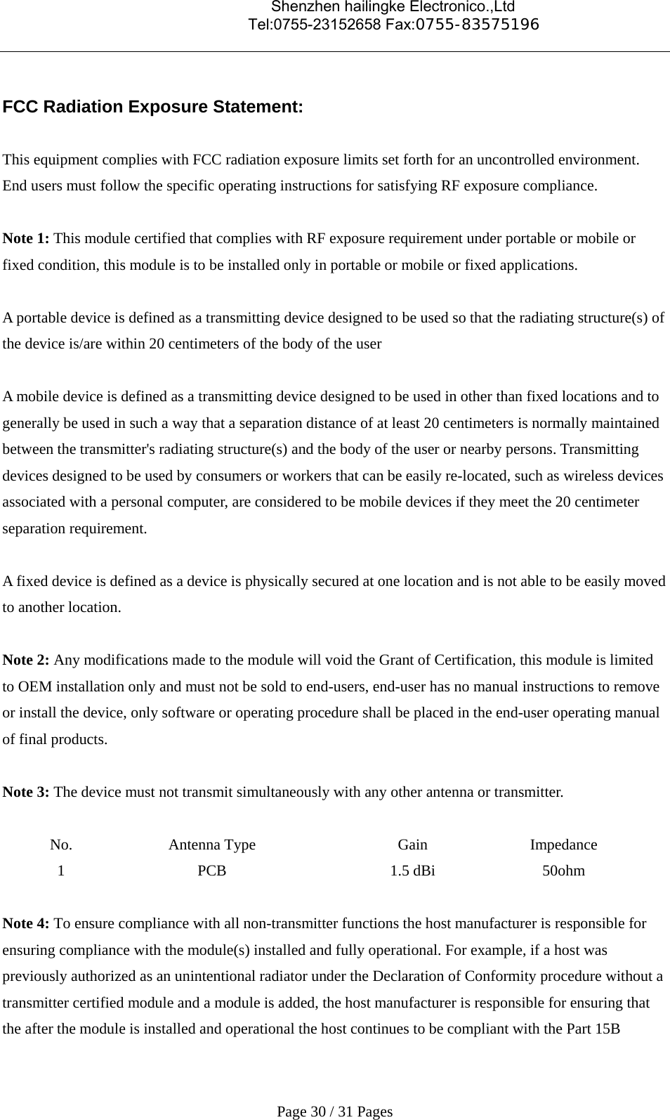                                    Shenzhen hailingke Electronico.,Ltd                                  Tel:0755-23152658 Fax:0755-83575196   Page 30 / 31 Pages  FCC Radiation Exposure Statement:  This equipment complies with FCC radiation exposure limits set forth for an uncontrolled environment. End users must follow the specific operating instructions for satisfying RF exposure compliance.  Note 1: This module certified that complies with RF exposure requirement under portable or mobile or fixed condition, this module is to be installed only in portable or mobile or fixed applications.  A portable device is defined as a transmitting device designed to be used so that the radiating structure(s) of the device is/are within 20 centimeters of the body of the user  A mobile device is defined as a transmitting device designed to be used in other than fixed locations and to generally be used in such a way that a separation distance of at least 20 centimeters is normally maintained between the transmitter&apos;s radiating structure(s) and the body of the user or nearby persons. Transmitting devices designed to be used by consumers or workers that can be easily re-located, such as wireless devices associated with a personal computer, are considered to be mobile devices if they meet the 20 centimeter separation requirement.  A fixed device is defined as a device is physically secured at one location and is not able to be easily moved to another location.  Note 2: Any modifications made to the module will void the Grant of Certification, this module is limited to OEM installation only and must not be sold to end-users, end-user has no manual instructions to remove or install the device, only software or operating procedure shall be placed in the end-user operating manual of final products.  Note 3: The device must not transmit simultaneously with any other antenna or transmitter.  No. Antenna Type  Gain  Impedance 1 PCB  1.5 dBi 50ohm  Note 4: To ensure compliance with all non-transmitter functions the host manufacturer is responsible for ensuring compliance with the module(s) installed and fully operational. For example, if a host was previously authorized as an unintentional radiator under the Declaration of Conformity procedure without a transmitter certified module and a module is added, the host manufacturer is responsible for ensuring that the after the module is installed and operational the host continues to be compliant with the Part 15B 