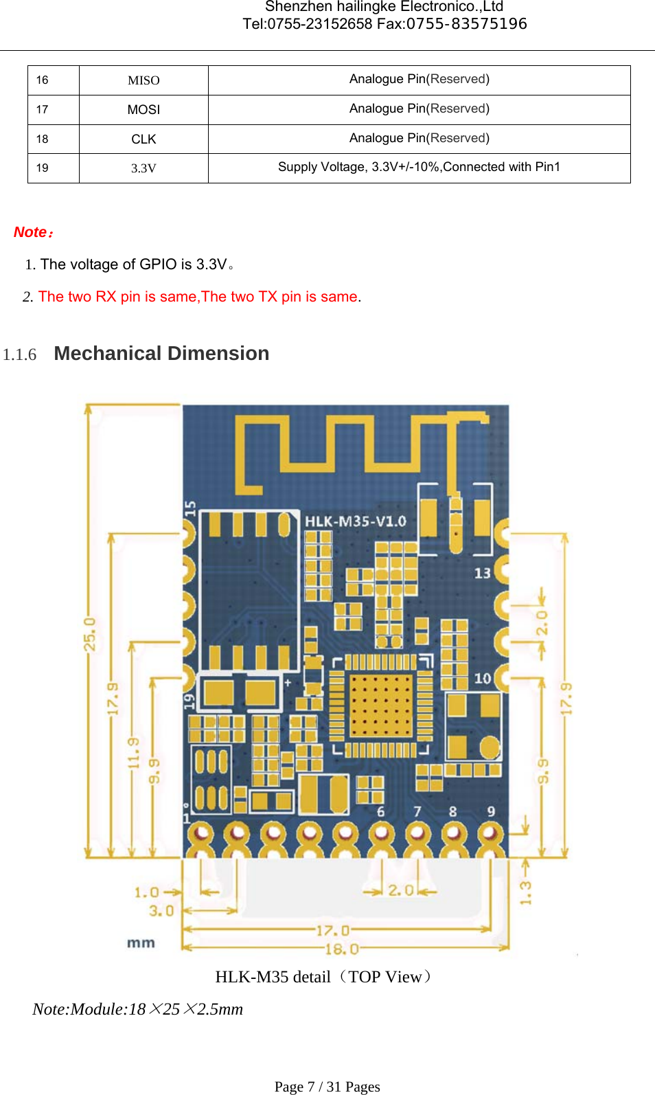                                    Shenzhen hailingke Electronico.,Ltd                                  Tel:0755-23152658 Fax:0755-83575196   Page 7 / 31 Pages 16  MISO  Analogue Pin(Reserved) 17  MOSI  Analogue Pin(Reserved) 18  CLK  Analogue Pin(Reserved) 19  3.3V  Supply Voltage, 3.3V+/-10%,Connected with Pin1  Note： 1. The voltage of GPIO is 3.3V。 2. The two RX pin is same,The two TX pin is same. 1.1.6 Mechanical Dimension  HLK-M35 detail（TOP View） Note:Module:18×25×2.5mm 