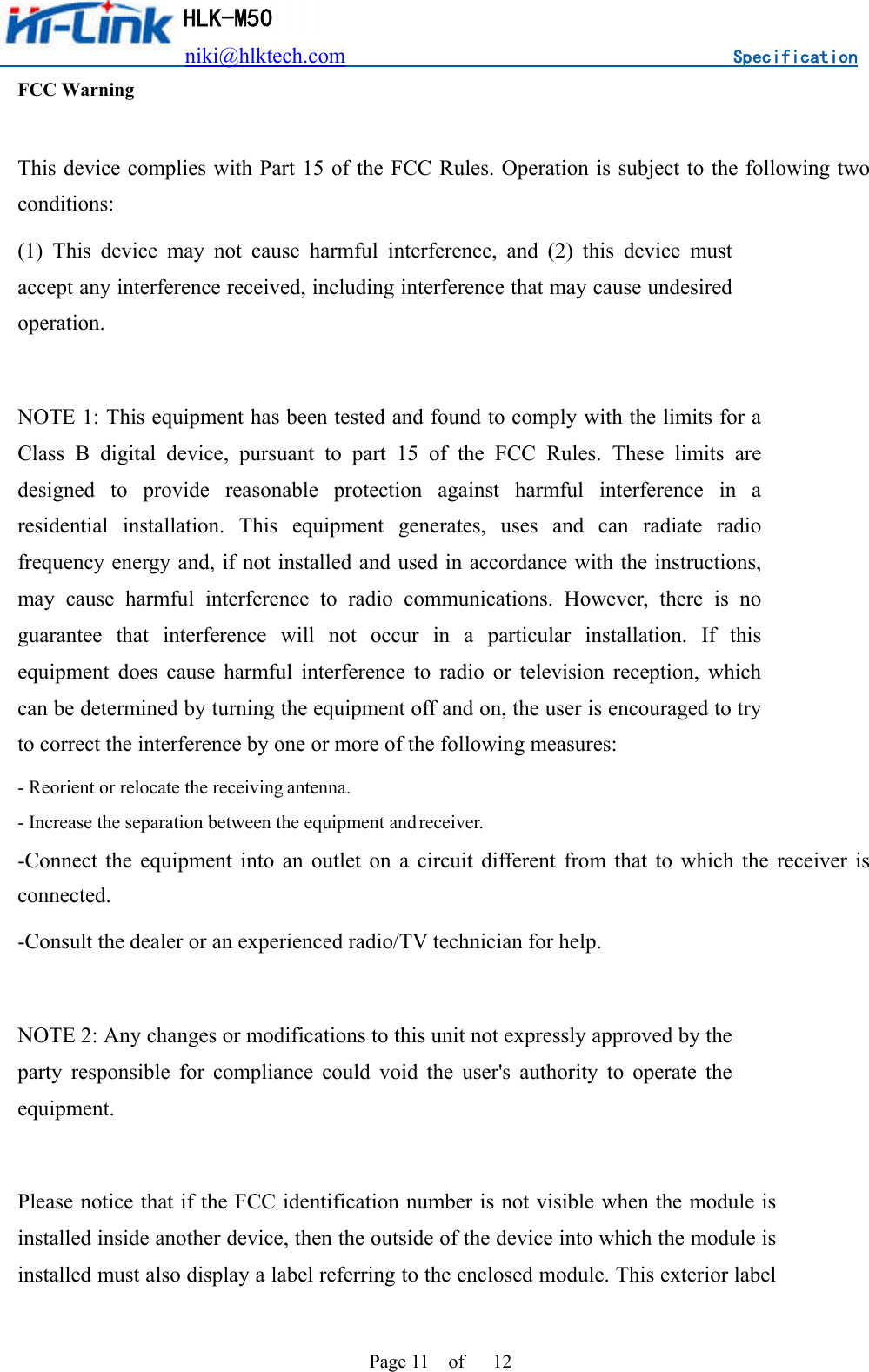                          niki@hlktech.com                                    Specification         HLK-M50 Page 11    of      12 FCC Warning  This device complies with Part 15 of the FCC Rules. Operation is subject to the following two conditions: (1)  This  device  may  not  cause  harmful  interference,  and  (2)  this  device  must accept any interference received, including interference that may cause undesired operation.  NOTE 1: This equipment has been tested and found to comply with the limits for a Class  B  digital  device,  pursuant  to  part  15  of  the  FCC  Rules.  These  limits  are designed  to  provide  reasonable  protection  against  harmful  interference  in  a residential  installation.  This  equipment  generates,  uses  and  can  radiate  radio frequency energy and, if not installed and used in accordance with the instructions, may  cause  harmful  interference  to  radio  communications.  However,  there  is  no guarantee  that  interference  will  not  occur  in  a  particular  installation.  If  this equipment  does  cause  harmful  interference  to  radio  or  television  reception,  which can be determined by turning the equipment off and on, the user is encouraged to try to correct the interference by one or more of the following measures: - Reorient or relocate the receiving antenna. - Increase the separation between the equipment and receiver. -Connect  the  equipment  into  an  outlet  on  a  circuit  different  from  that  to  which  the  receiver  is connected. -Consult the dealer or an experienced radio/TV technician for help.  NOTE 2: Any changes or modifications to this unit not expressly approved by the party  responsible  for  compliance  could  void  the  user&apos;s  authority  to  operate  the equipment.  Please notice that if the FCC identification number is not visible when the module is installed inside another device, then the outside of the device into which the module is installed must also display a label referring to the enclosed module. This exterior label 