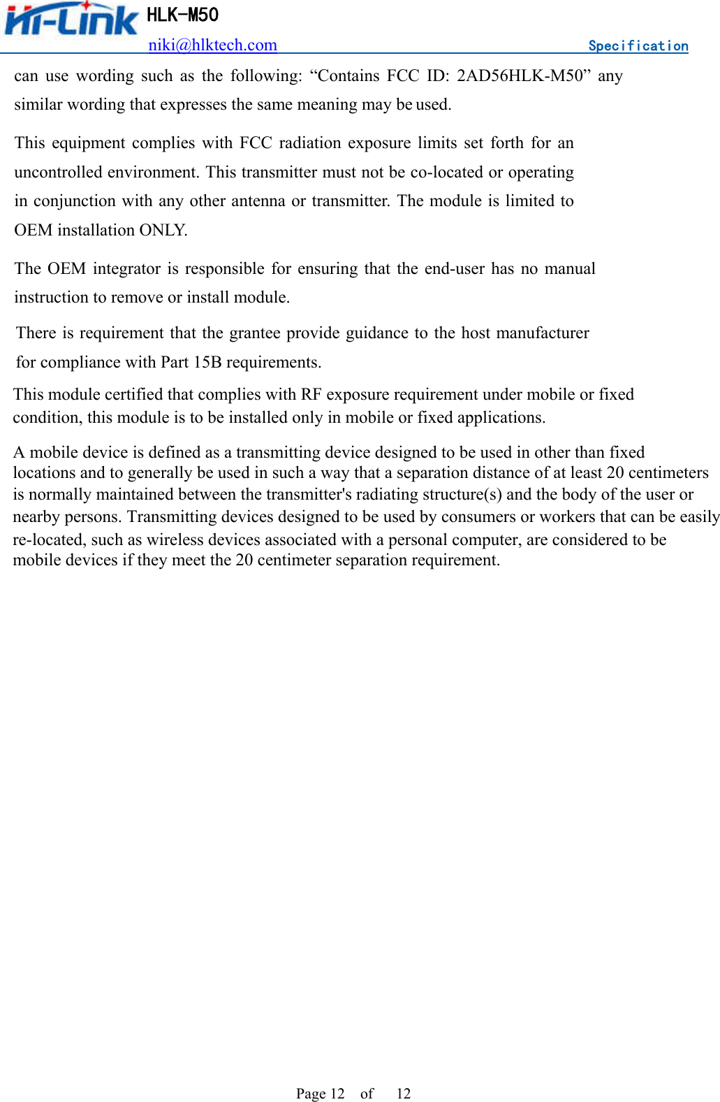                          niki@hlktech.com                                    Specification         HLK-M50 Page 12    of      12 can  use  wording  such  as  the  following:  “Contains  FCC  ID:  2AD56HLK-M50”  any similar wording that expresses the same meaning may be used. This  equipment  complies  with  FCC  radiation  exposure  limits  set  forth  for  an uncontrolled environment. This transmitter must not be co-located or operating in conjunction with any other antenna or transmitter. The module is limited to OEM installation ONLY. The  OEM  integrator  is  responsible for  ensuring  that  the  end-user  has  no manual instruction to remove or install module. There is requirement that the grantee provide guidance to the host manufacturer for compliance with Part 15B requirements.   This module certified that complies with RF exposure requirement under mobile or fixedcondition, this module is to be installed only in mobile or fixed applications.A mobile device is defined as a transmitting device designed to be used in other than fixedlocations and to generally be used in such a way that a separation distance of at least 20 centimetersis normally maintained between the transmitter&apos;s radiating structure(s) and the body of the user ornearby persons. Transmitting devices designed to be used by consumers or workers that can be easilyre-located, such as wireless devices associated with a personal computer, are considered to bemobile devices if they meet the 20 centimeter separation requirement.