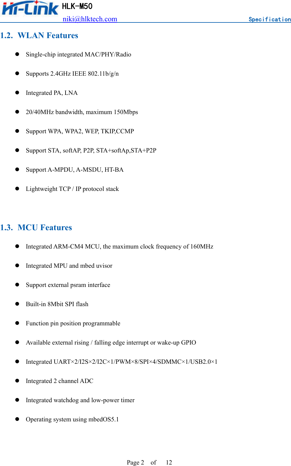                          niki@hlktech.com                                    Specification         HLK-M50 Page 2    of      12 1.2. WLAN Features  Single-chip integrated MAC/PHY/Radio  Supports 2.4GHz IEEE 802.11b/g/n  Integrated PA, LNA  20/40MHz bandwidth, maximum 150Mbps  Support WPA, WPA2, WEP, TKIP,CCMP  Support STA, softAP, P2P, STA+softAp,STA+P2P  Support A-MPDU, A-MSDU, HT-BA  Lightweight TCP / IP protocol stack  1.3. MCU Features  Integrated ARM-CM4 MCU, the maximum clock frequency of 160MHz  Integrated MPU and mbed uvisor  Support external psram interface  Built-in 8Mbit SPI flash  Function pin position programmable  Available external rising / falling edge interrupt or wake-up GPIO  Integrated UART×2/I2S×2/I2C×1/PWM×8/SPI×4/SDMMC×1/USB2.0×1  Integrated 2 channel ADC  Integrated watchdog and low-power timer  Operating system using mbedOS5.1  