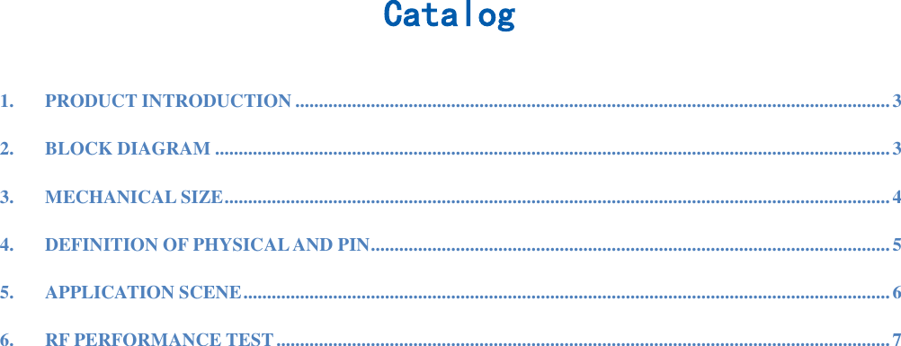  Catalog  1. PRODUCT INTRODUCTION .............................................................................................................................. 3 2. BLOCK DIAGRAM ............................................................................................................................................... 3 3. MECHANICAL SIZE ............................................................................................................................................. 4 4. DEFINITION OF PHYSICAL AND PIN .............................................................................................................. 5 5. APPLICATION SCENE ......................................................................................................................................... 6 6. RF PERFORMANCE TEST .................................................................................................................................. 7  