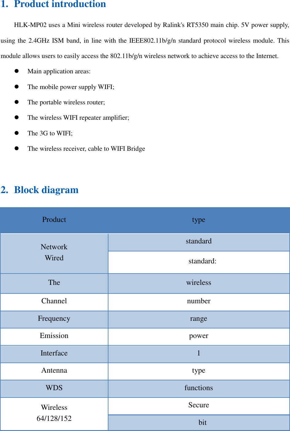 1. Product introduction HLK-MP02 uses a Mini wireless router developed by Ralink&apos;s RT5350 main chip. 5V power supply, using the 2.4GHz ISM band, in line with the IEEE802.11b/g/n standard protocol wireless module. This module allows users to easily access the 802.11b/g/n wireless network to achieve access to the Internet.  Main application areas:  The mobile power supply WIFI;  The portable wireless router;  The wireless WIFI repeater amplifier;  The 3G to WIFI;  The wireless receiver, cable to WIFI Bridge   2. Block diagram Product  type Network Wired standard standard: The  wireless Channel  number Frequency  range Emission  power Interface  1 Antenna  type WDS  functions Wireless 64/128/152 Secure bit 