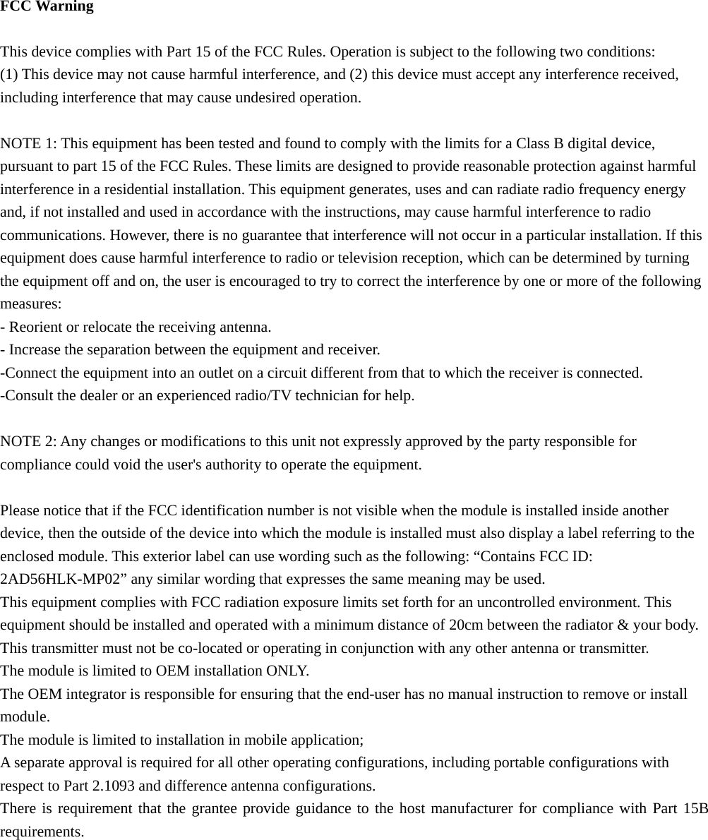  FCC Warning  This device complies with Part 15 of the FCC Rules. Operation is subject to the following two conditions: (1) This device may not cause harmful interference, and (2) this device must accept any interference received, including interference that may cause undesired operation.  NOTE 1: This equipment has been tested and found to comply with the limits for a Class B digital device, pursuant to part 15 of the FCC Rules. These limits are designed to provide reasonable protection against harmful interference in a residential installation. This equipment generates, uses and can radiate radio frequency energy and, if not installed and used in accordance with the instructions, may cause harmful interference to radio communications. However, there is no guarantee that interference will not occur in a particular installation. If this equipment does cause harmful interference to radio or television reception, which can be determined by turning the equipment off and on, the user is encouraged to try to correct the interference by one or more of the following measures: - Reorient or relocate the receiving antenna. - Increase the separation between the equipment and receiver. -Connect the equipment into an outlet on a circuit different from that to which the receiver is connected. -Consult the dealer or an experienced radio/TV technician for help.  NOTE 2: Any changes or modifications to this unit not expressly approved by the party responsible for compliance could void the user&apos;s authority to operate the equipment.  Please notice that if the FCC identification number is not visible when the module is installed inside another device, then the outside of the device into which the module is installed must also display a label referring to the enclosed module. This exterior label can use wording such as the following: “Contains FCC ID: 2AD56HLK-MP02” any similar wording that expresses the same meaning may be used. This equipment complies with FCC radiation exposure limits set forth for an uncontrolled environment. This equipment should be installed and operated with a minimum distance of 20cm between the radiator &amp; your body. This transmitter must not be co-located or operating in conjunction with any other antenna or transmitter. The module is limited to OEM installation ONLY. The OEM integrator is responsible for ensuring that the end-user has no manual instruction to remove or install module. The module is limited to installation in mobile application; A separate approval is required for all other operating configurations, including portable configurations with respect to Part 2.1093 and difference antenna configurations. There is requirement that the grantee provide guidance to the host manufacturer for compliance with Part 15B requirements.       