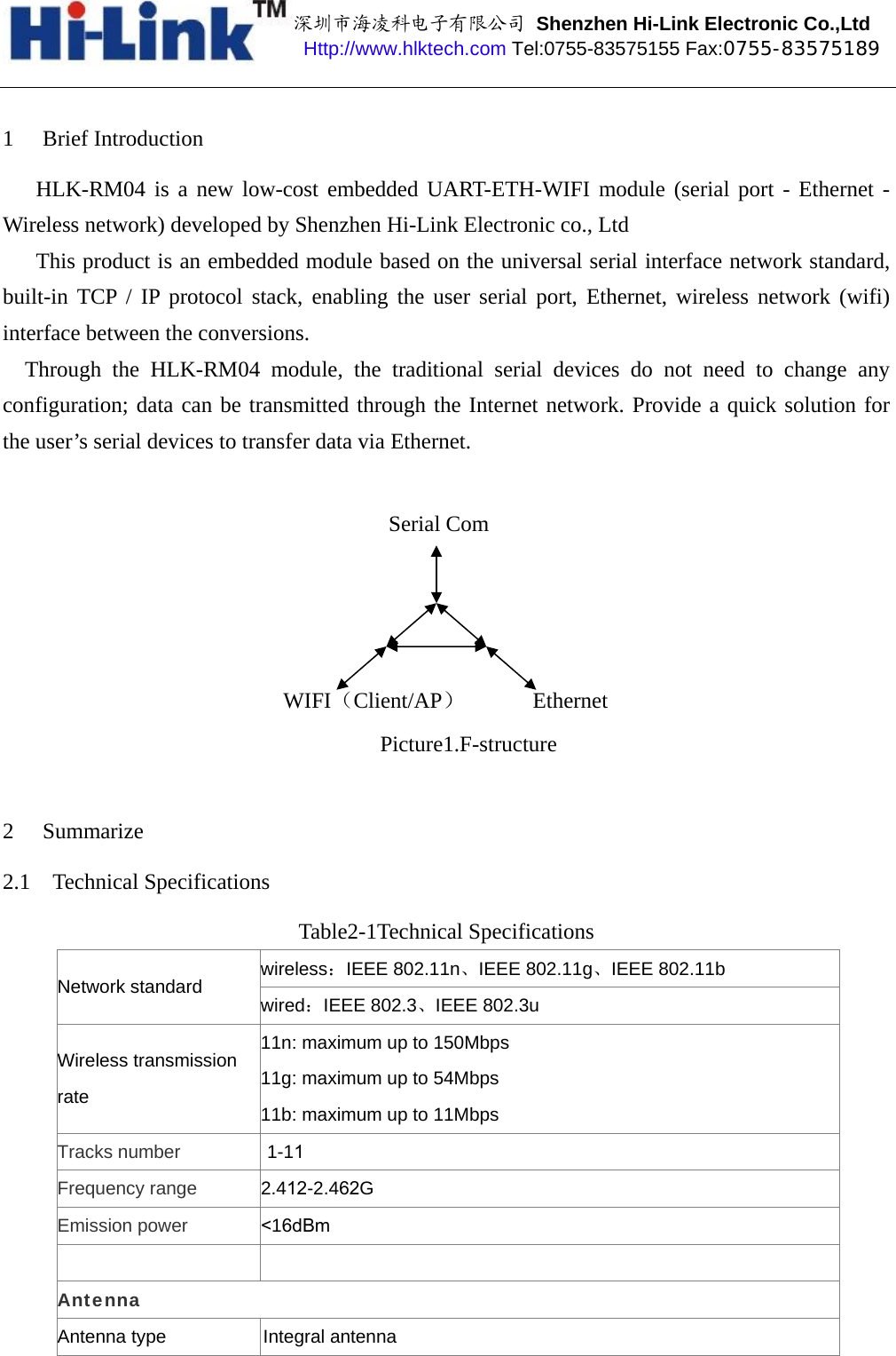 深圳市海凌科电子有限公司 Shenzhen Hi-Link Electronic Co.,Ltd Http://www.hlktech.com Tel:0755-83575155 Fax:0755-83575189 1 Brief Introduction HLK-RM04 is a new low-cost embedded UART-ETH-WIFI module (serial port - Ethernet - Wireless network) developed by Shenzhen Hi-Link Electronic co., Ltd This product is an embedded module based on the universal serial interface network standard, built-in TCP / IP protocol stack, enabling the user serial port, Ethernet, wireless network (wifi) interface between the conversions. Through the HLK-RM04 module, the traditional serial devices do not need to change any configuration; data can be transmitted through the Internet network. Provide a quick solution for the user’s serial devices to transfer data via Ethernet. Picture1.F-structure 2 Summarize 2.1 Technical Specifications Table2-1Technical Specifications wireless：IEEE 802.11n、IEEE 802.11g、IEEE 802.11b Network standard wired：IEEE 802.3、IEEE 802.3u Wireless transmission rate 11n: maximum up to 150Mbps 11g: maximum up to 54Mbps 11b: maximum up to 11Mbps Tracks number  1-11 Frequency range 2.412-2.462G Emission power &lt;16dBm Antenna Antenna type                   Integral antenna  EthernetWIFI（Client/AP）Serial Com