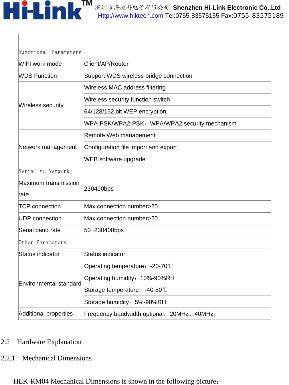 深圳市海凌科电子有限公司 Shenzhen Hi-Link Electronic Co.,Ltd Http://www.hlktech.com Tel:0755-83575155 Fax:0755-83575189 Functional Parameters WIFI work mode  Client/AP/Router WDS Function  Support WDS wireless bridge connection Wireless MAC address filtering Wireless security function switch 64/128/152 bit WEP encryption Wireless security WPA-PSK/WPA2-PSK、WPA/WPA2 security mechanism Remote Web management Configuration file import and export Network management WEB software upgrade Serial to NetworkMaximum transmission rate  230400bps TCP connection  Max connection number&gt;20 UDP connection  Max connection number&gt;20 Serial baud rate  50~230400bps Other Parameters Status indicator  Status indicator Operating temperature：-20-70℃ Operating humidity：10%-90%RH Storage temperature：-40-80℃ Environmental standard Storage humidity：5%-90%RH Additional properties  Frequency bandwidth optional：20MHz、40MHz， 2.2 Hardware Explanation 2.2.1 Mechanical Dimensions HLK-RM04 Mechanical Dimensions is shown in the following picture： 