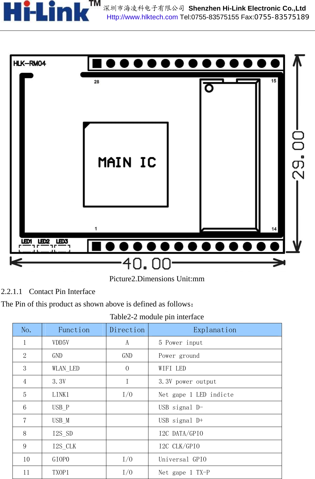 深圳市海凌科电子有限公司 Shenzhen Hi-Link Electronic Co.,Ltd Http://www.hlktech.com Tel:0755-83575155 Fax:0755-83575189 Picture2.Dimensions Unit:mm 2.2.1.1 Contact Pin Interface The Pin of this product as shown above is defined as follows： Table2-2 module pin interface No.  Function  Direction Explanation 1  VDD5V  A  5 Power input 2  GND  GND  Power ground  3  WLAN_LED  O  WIFI LED 4  3.3V  I  3.3V power output 5  LINK1  I/O  Net gape 1 LED indicte 6  USB_P  USB signal D- 7  USB_M  USB signal D+ 8  I2S_SD  I2C DATA/GPIO 9  I2S_CLK  I2C CLK/GPIO 10  GIOP0  I/O  Universal GPIO 11  TXOP1  I/O  Net gape 1 TX-P 