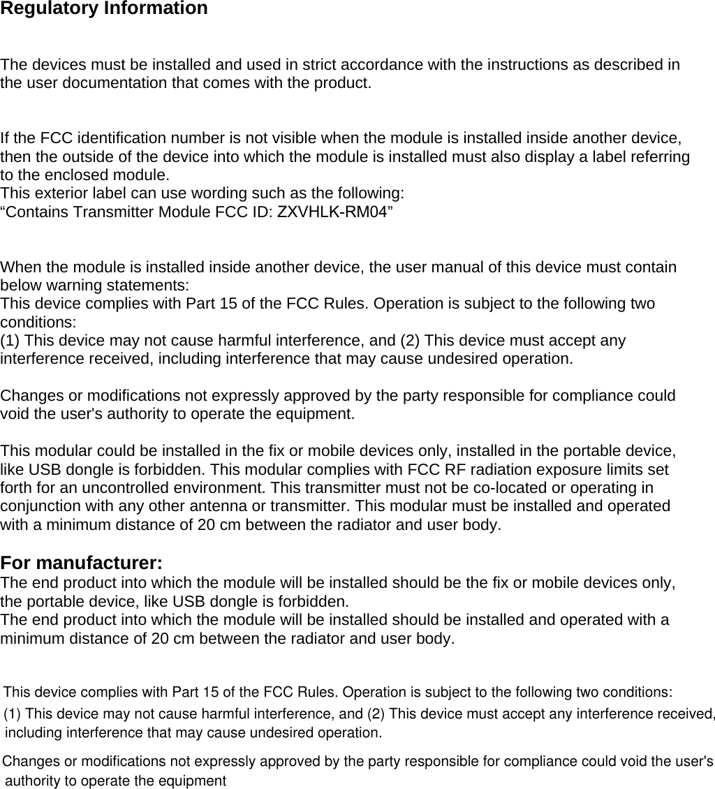 Regulatory Information The devices must be installed and used in strict accordance with the instructions as described in the user documentation that comes with the product. If the FCC identification number is not visible when the module is installed inside another device, then the outside of the device into which the module is installed must also display a label referring to the enclosed module.  This exterior label can use wording such as the following:  “Contains Transmitter Module FCC ID: ZXVHLK-RM04” When the module is installed inside another device, the user manual of this device must contain below warning statements: This device complies with Part 15 of the FCC Rules. Operation is subject to the following two conditions: (1) This device may not cause harmful interference, and (2) This device must accept any interference received, including interference that may cause undesired operation. Changes or modifications not expressly approved by the party responsible for compliance could void the user&apos;s authority to operate the equipment. This modular could be installed in the fix or mobile devices only, installed in the portable device, like USB dongle is forbidden. This modular complies with FCC RF radiation exposure limits set forth for an uncontrolled environment. This transmitter must not be co-located or operating in conjunction with any other antenna or transmitter. This modular must be installed and operated with a minimum distance of 20 cm between the radiator and user body. For manufacturer:   The end product into which the module will be installed should be the fix or mobile devices only, the portable device, like USB dongle is forbidden.   The end product into which the module will be installed should be installed and operated with a minimum distance of 20 cm between the radiator and user body. This device complies with Part 15 of the FCC Rules. Operation is subject to the following two conditions:(1) This device may not cause harmful interference, and (2) This device must accept any interference received,including interference that may cause undesired operation.Changes or modifications not expressly approved by the party responsible for compliance could void the user&apos;sauthority to operate the equipment