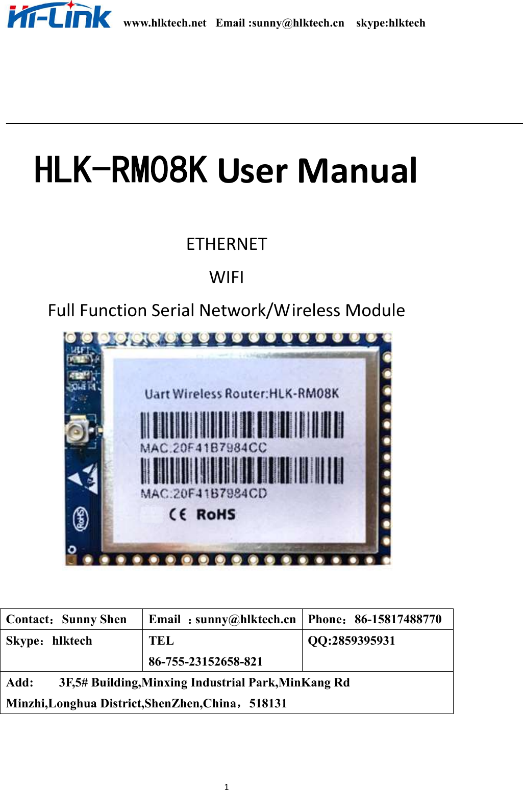                                                              www.hlktech.net   Email :sunny@hlktech.cn    skype:hlktech   1  HLK-RM08K User Manual    ETHERNET   WIFI   Full Function Serial Network/Wireless Module    Contact：Sunny Shen  Email  ：sunny@hlktech.cn  Phone：86-15817488770 Skype：hlktech  TEL     86-755-23152658-821 QQ:2859395931 Add:        3F,5# Building,Minxing Industrial Park,MinKang Rd Minzhi,Longhua District,ShenZhen,China，518131 