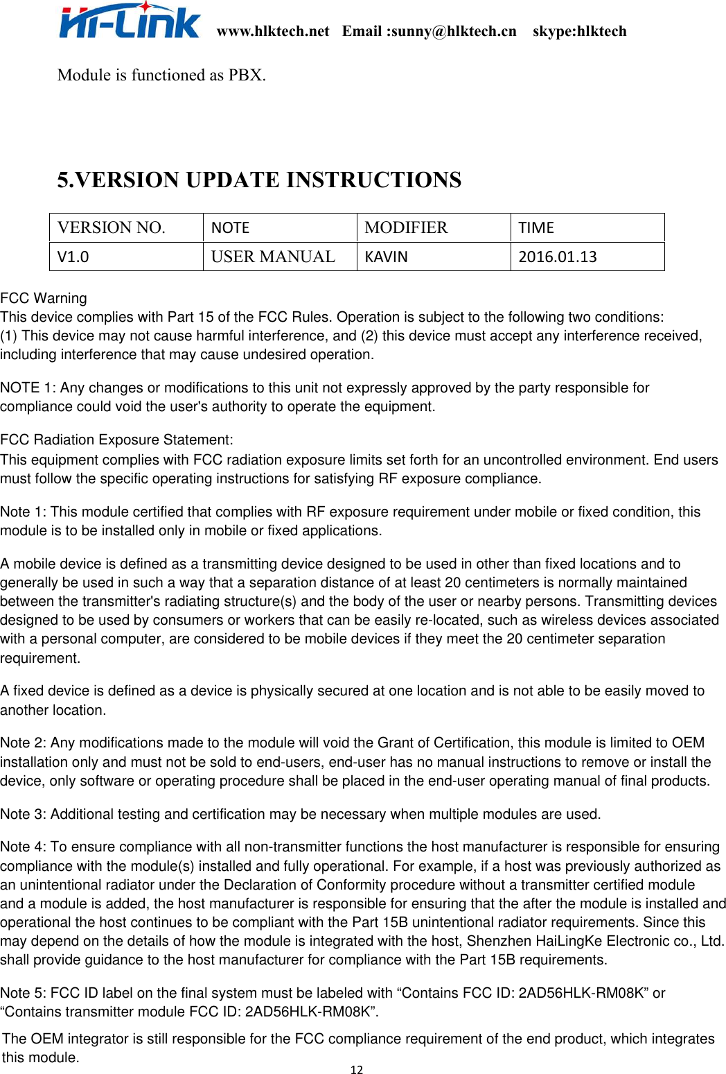                                                              www.hlktech.net   Email :sunny@hlktech.cn    skype:hlktech   12 Module is functioned as PBX.   5.VERSION UPDATE INSTRUCTIONS VERSION NO. NOTE  MODIFIER TIME V1.0  USER MANUAL   KAVIN  2016.01.13                          FCC WarningThis device complies with Part 15 of the FCC Rules. Operation is subject to the following two conditions:(1) This device may not cause harmful interference, and (2) this device must accept any interference received, including interference that may cause undesired operation.NOTE 1: Any changes or modifications to this unit not expressly approved by the party responsible for compliance could void the user&apos;s authority to operate the equipment.FCC Radiation Exposure Statement:This equipment complies with FCC radiation exposure limits set forth for an uncontrolled environment. End usersmust follow the specific operating instructions for satisfying RF exposure compliance.Note 1: This module certified that complies with RF exposure requirement under mobile or fixed condition, this module is to be installed only in mobile or fixed applications.A mobile device is defined as a transmitting device designed to be used in other than fixed locations and togenerally be used in such a way that a separation distance of at least 20 centimeters is normally maintained between the transmitter&apos;s radiating structure(s) and the body of the user or nearby persons. Transmitting devices designed to be used by consumers or workers that can be easily re-located, such as wireless devices associatedwith a personal computer, are considered to be mobile devices if they meet the 20 centimeter separationrequirement.A fixed device is defined as a device is physically secured at one location and is not able to be easily moved toanother location.Note 2: Any modifications made to the module will void the Grant of Certification, this module is limited to OEM installation only and must not be sold to end-users, end-user has no manual instructions to remove or install thedevice, only software or operating procedure shall be placed in the end-user operating manual of final products.Note 3: Additional testing and certification may be necessary when multiple modules are used.Note 4: To ensure compliance with all non-transmitter functions the host manufacturer is responsible for ensuringcompliance with the module(s) installed and fully operational. For example, if a host was previously authorized asan unintentional radiator under the Declaration of Conformity procedure without a transmitter certified module and a module is added, the host manufacturer is responsible for ensuring that the after the module is installed andoperational the host continues to be compliant with the Part 15B unintentional radiator requirements. Since thismay depend on the details of how the module is integrated with the host, Shenzhen HaiLingKe Electronic co., Ltd.shall provide guidance to the host manufacturer for compliance with the Part 15B requirements.Note 5: FCC ID label on the final system must be labeled with “Contains FCC ID: 2AD56HLK-RM08K” or “Contains transmitter module FCC ID: 2AD56HLK-RM08K”.The OEM integrator is still responsible for the FCC compliance requirement of the end product, which integrates this module.