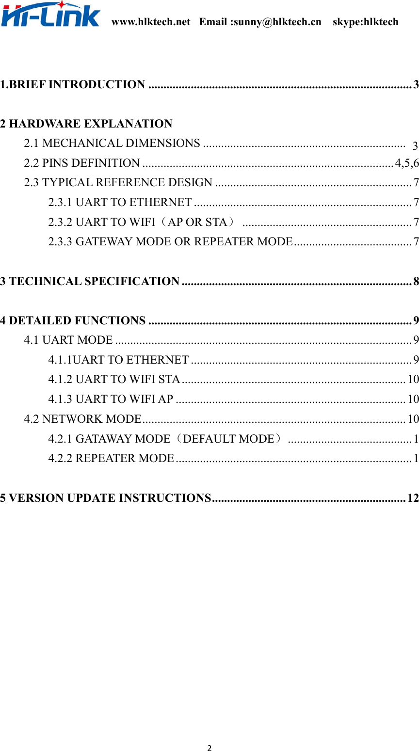                                                              www.hlktech.net   Email :sunny@hlktech.cn    skype:hlktech   2  1.BRIEF INTRODUCTION .......................................................................................3  2 HARDWARE EXPLANATION   2.1 MECHANICAL DIMENSIONS ...................................  2.2 PINS DEFINITION ...................................................................................4,5,6 2.3 TYPICAL REFERENCE DESIGN .................................................................7 2.3.1 UART TO ETHERNET ........................................................................7 2.3.2 UART TO WIFI（AP OR STA）........................................................ 7 2.3.3 GATEWAY MODE OR REPEATER MODE.......................................7  3 TECHNICAL SPECIFICATION ............................................................................8  4 DETAILED FUNCTIONS ....................................................................................... 9 4.1 UART MODE ..................................................................................................9 4.1.1UART TO ETHERNET .........................................................................9 4.1.2 UART TO WIFI STA.......................................................................... 10 4.1.3 UART TO WIFI AP ............................................................................ 10 4.2 NETWORK MODE.......................................................................................10 4.2.1 GATAWAY MODE（DEFAULT MODE）.........................................1 4.2.2 REPEATER MODE.............................................................................. 1  5 VERSION UPDATE INSTRUCTIONS................................................................ 12            ................................ 3