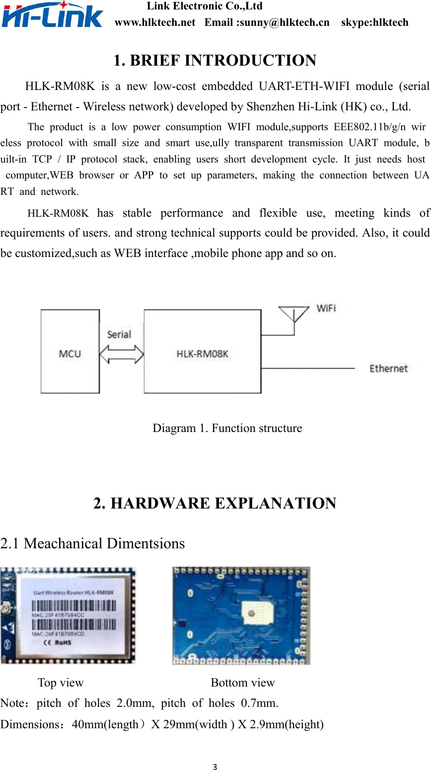                       Link Electronic Co.,Ltd                                        www.hlktech.net   Email :sunny@hlktech.cn    skype:hlktech   3 1. BRIEF INTRODUCTION   HLK-RM08K  is  a  new  low-cost  embedded  UART-ETH-WIFI  module  (serial port - Ethernet - Wireless network) developed by Shenzhen Hi-Link (HK) co., Ltd.           The  product  is  a  low  power  consumption  WIFI  module,supports  EEE802.11b/g/n  wireless  protocol  with  small  size  and  smart  use,ully  transparent  transmission  UART  module,  built-in  TCP  /  IP  protocol  stack,  enabling  users  short  development  cycle.  It  just  needs  host  computer,WEB  browser  or  APP  to  set  up  parameters,  making  the  connection  between  UART  and  network.   HLK-RM08K  has  stable  performance  and  flexible  use,  meeting  kinds  of requirements of users. and strong technical supports could be provided. Also, it could be customized,such as WEB interface ,mobile phone app and so on.     Diagram 1. Function structure   2. HARDWARE EXPLANATION 2.1 Meachanical Dimentsions                        Top view                    Bottom view Note：pitch  of  holes  2.0mm,  pitch  of  holes  0.7mm. Dimensions：40mm(length）X 29mm(width ) X 2.9mm(height)  