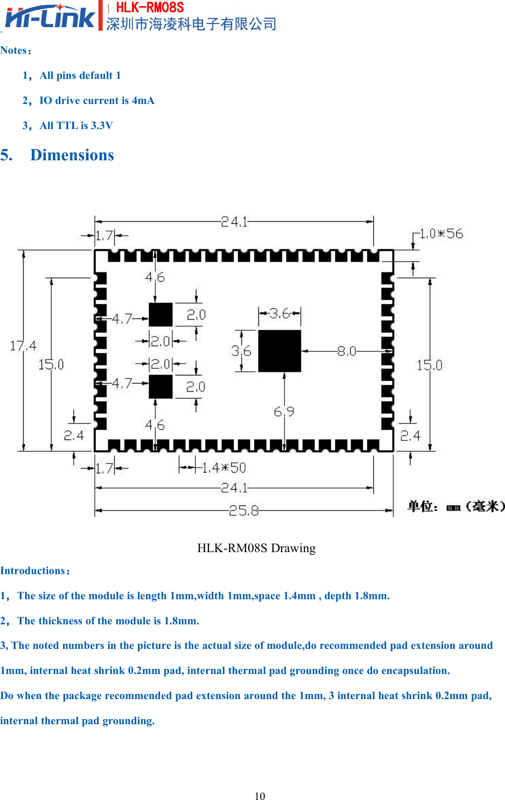 10HLK-RM08SNotes：1，All pins default 12，IO drive current is 4mA3，All TTL is 3.3V5. DimensionsHLK-RM08S DrawingIntroductions：1，The size of the module is length 1mm,width 1mm,space 1.4mm , depth 1.8mm.2，The thickness of the module is 1.8mm.3, The noted numbers in the picture is the actual size of module,do recommended pad extension around1mm, internal heat shrink 0.2mm pad, internal thermal pad grounding once do encapsulation.Do when the package recommended pad extension around the 1mm, 3 internal heat shrink 0.2mm pad,internal thermal pad grounding.