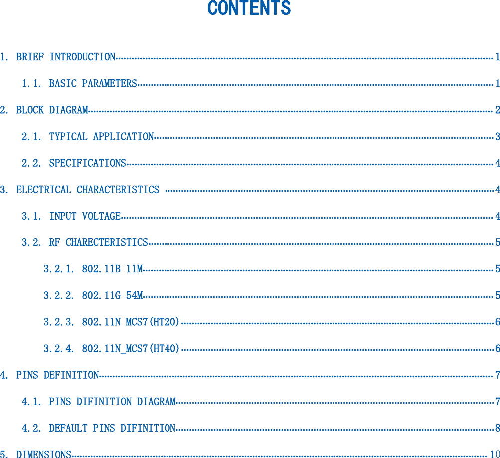 CONTENTS1. BRIEF INTRODUCTION............................................................................................................................................ 11.1. BASIC PARAMETERS.................................................................................................................................... 12. BLOCK DIAGRAM...................................................................................................................................................... 22.1. TYPICAL APPLICATION..............................................................................................................................32.2. SPECIFICATIONS........................................................................................................................................ 43. ELECTRICAL CHARACTERISTICS ..........................................................................................................................43.1. INPUT VOLTAGE.......................................................................................................................................... 43.2. RF CHARECTERISTICS................................................................................................................................ 53.2.1. 802.11B 11M.................................................................................................................................. 53.2.2. 802.11G 54M.................................................................................................................................. 53.2.3. 802.11N MCS7(HT20)....................................................................................................................63.2.4. 802.11N_MCS7(HT40)....................................................................................................................64. PINS DEFINITION.................................................................................................................................................. 74.1. PINS DIFINITION DIAGRAM......................................................................................................................74.2. DEFAULT PINS DIFINITION......................................................................................................................85. DIMENSIONS.......................................................................................................................................................... 10