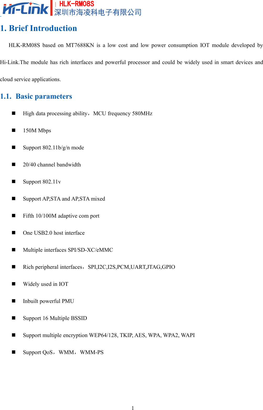 1HLK-RM08S1. Brief IntroductionHLK-RM08S based on MT7688KN is a low cost and low power consumption IOT module developed byHi-Link.The module has rich interfaces and powerful processor and could be widely used in smart devices andcloud service applications.1.1. Basic parametersHigh data processing ability，MCU frequency 580MHz150M MbpsSupport 802.11b/g/n mode20/40 channel bandwidthSupport 802.11vSupport AP,STA and AP,STA mixedFifth 10/100M adaptive com portOne USB2.0 host interfaceMultiple interfaces SPI/SD-XC/eMMCRich peripheral interfaces，SPI,I2C,I2S,PCM,UART,JTAG,GPIOWidely used in IOTInbuilt powerful PMUSupport 16 Multiple BSSIDSupport multiple encryption WEP64/128, TKIP, AES, WPA, WPA2, WAPISupport QoS，WMM，WMM-PS