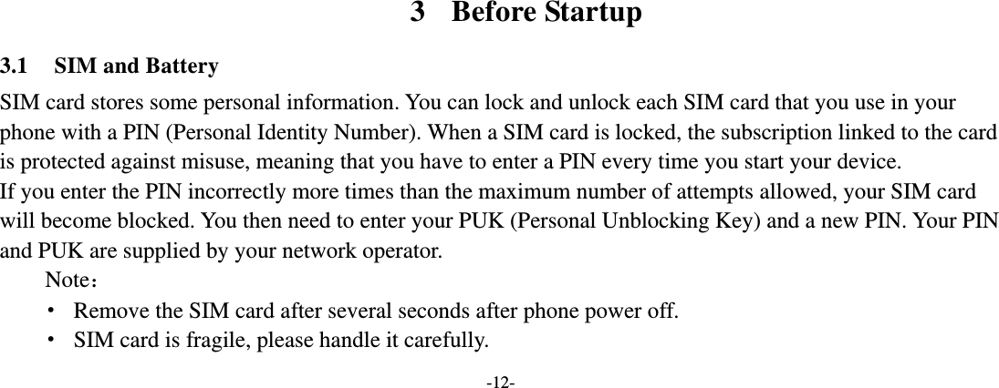 -12-          3 Before Startup 3.1 SIM and Battery SIM card stores some personal information. You can lock and unlock each SIM card that you use in your phone with a PIN (Personal Identity Number). When a SIM card is locked, the subscription linked to the card is protected against misuse, meaning that you have to enter a PIN every time you start your device. If you enter the PIN incorrectly more times than the maximum number of attempts allowed, your SIM card will become blocked. You then need to enter your PUK (Personal Unblocking Key) and a new PIN. Your PIN and PUK are supplied by your network operator. Note： · Remove the SIM card after several seconds after phone power off. · SIM card is fragile, please handle it carefully. 
