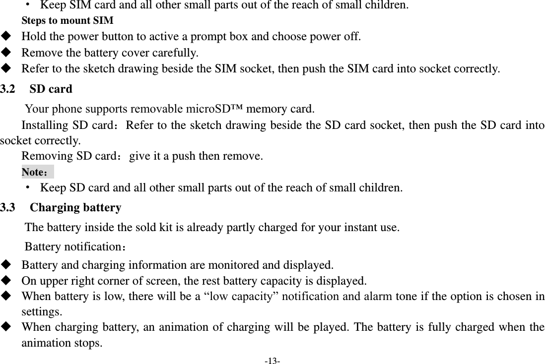 -13- · Keep SIM card and all other small parts out of the reach of small children. Steps to mount SIM  Hold the power button to active a prompt box and choose power off.  Remove the battery cover carefully.  Refer to the sketch drawing beside the SIM socket, then push the SIM card into socket correctly. 3.2 SD card     Your phone supports removable microSD™ memory card. Installing SD card：Refer to the sketch drawing beside the SD card socket, then push the SD card into socket correctly. Removing SD card：give it a push then remove. Note： · Keep SD card and all other small parts out of the reach of small children. 3.3 Charging battery     The battery inside the sold kit is already partly charged for your instant use. Battery notification：  Battery and charging information are monitored and displayed.  On upper right corner of screen, the rest battery capacity is displayed.  When battery is low, there will be a “low capacity” notification and alarm tone if the option is chosen in settings.    When charging battery, an animation of charging will be played. The battery is fully charged when the animation stops. 