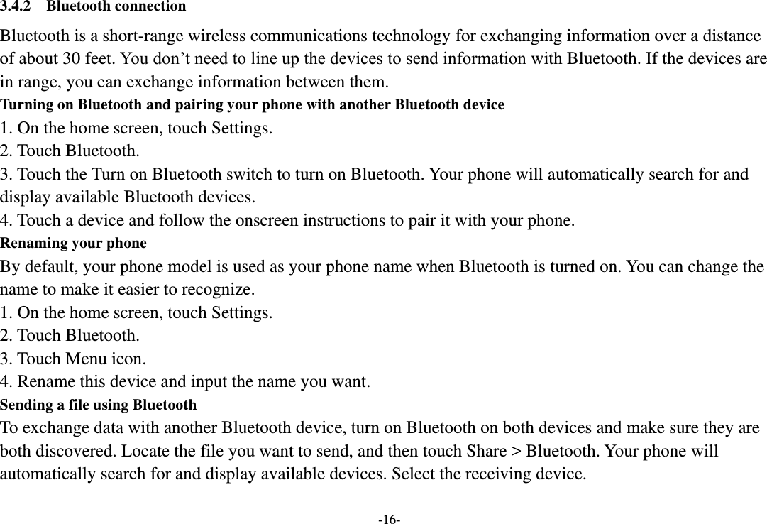 -16- 3.4.2  Bluetooth connection Bluetooth is a short-range wireless communications technology for exchanging information over a distance of about 30 feet. You don’t need to line up the devices to send information with Bluetooth. If the devices are in range, you can exchange information between them.   Turning on Bluetooth and pairing your phone with another Bluetooth device 1. On the home screen, touch Settings. 2. Touch Bluetooth. 3. Touch the Turn on Bluetooth switch to turn on Bluetooth. Your phone will automatically search for and display available Bluetooth devices. 4. Touch a device and follow the onscreen instructions to pair it with your phone. Renaming your phone By default, your phone model is used as your phone name when Bluetooth is turned on. You can change the name to make it easier to recognize. 1. On the home screen, touch Settings. 2. Touch Bluetooth. 3. Touch Menu icon. 4. Rename this device and input the name you want. Sending a file using Bluetooth To exchange data with another Bluetooth device, turn on Bluetooth on both devices and make sure they are both discovered. Locate the file you want to send, and then touch Share &gt; Bluetooth. Your phone will automatically search for and display available devices. Select the receiving device. 