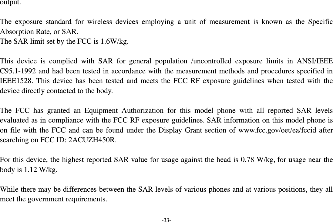 -33- output.  The  exposure  standard  for  wireless  devices  employing  a  unit  of  measurement  is  known  as  the  Specific Absorption Rate, or SAR.  The SAR limit set by the FCC is 1.6W/kg.   This  device  is  complied  with  SAR  for  general  population  /uncontrolled  exposure  limits  in  ANSI/IEEE C95.1-1992 and had been tested in accordance with the measurement methods and procedures specified in IEEE1528. This  device has been  tested and  meets the  FCC RF exposure guidelines when tested with the device directly contacted to the body.    The  FCC  has  granted  an  Equipment  Authorization  for  this  model  phone  with  all  reported  SAR  levels evaluated as in compliance with the FCC RF exposure guidelines. SAR information on this model phone is on file with the FCC and can be found under the Display Grant section of  www.fcc.gov/oet/ea/fccid after searching on FCC ID: 2ACUZH450R.  For this device, the highest reported SAR value for usage against the head is 0.78 W/kg, for usage near the body is 1.12 W/kg.  While there may be differences between the SAR levels of various phones and at various positions, they all meet the government requirements.  