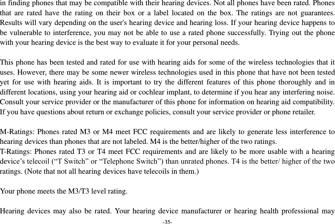 -35- in finding phones that may be compatible with their hearing devices. Not all phones have been rated. Phones that  are rated  have  the rating on  their  box or a  label  located on the  box.  The ratings  are  not guarantees. Results will vary depending on the user&apos;s hearing device and hearing loss. If your hearing device happens to be vulnerable to interference, you may not be able to use a rated phone successfully. Trying out the phone with your hearing device is the best way to evaluate it for your personal needs.  This phone has been tested and rated for use with hearing aids for some of the wireless technologies that it uses. However, there may be some newer wireless technologies used in this phone that have not been tested yet for  use with hearing aids.  It is important to try the different features of  this phone thoroughly  and in different locations, using your hearing aid or cochlear implant, to determine if you hear any interfering noise. Consult your service provider or the manufacturer of this phone for information on hearing aid compatibility. If you have questions about return or exchange policies, consult your service provider or phone retailer.  M-Ratings: Phones rated M3 or M4 meet FCC requirements and are likely to generate less interference to hearing devices than phones that are not labeled. M4 is the better/higher of the two ratings.   T-Ratings: Phones rated T3 or T4 meet FCC requirements and are likely to be more usable with a hearing device’s telecoil (“T Switch” or “Telephone Switch”) than unrated phones. T4 is the better/ higher of the two ratings. (Note that not all hearing devices have telecoils in them.)      Your phone meets the M3/T3 level rating.  Hearing devices may also  be rated. Your hearing device  manufacturer or hearing health  professional may 