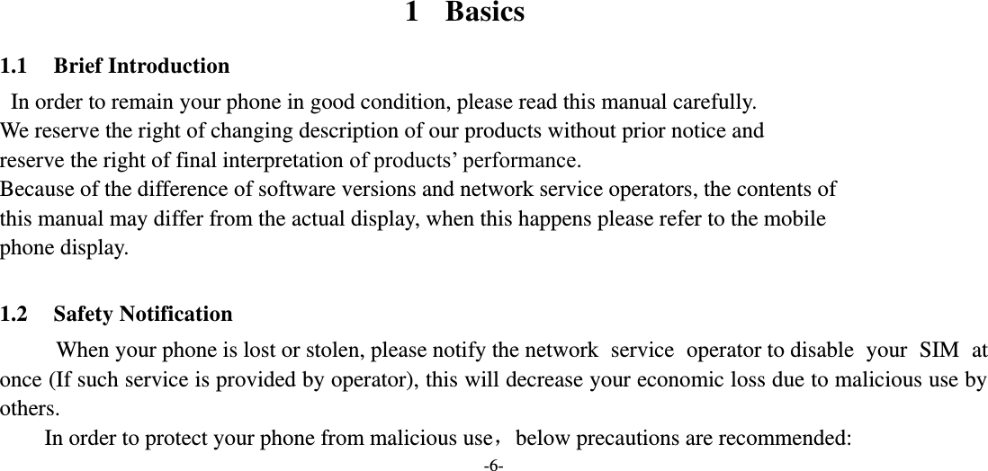 -6-       1 Basics 1.1 Brief Introduction  In order to remain your phone in good condition, please read this manual carefully.     We reserve the right of changing description of our products without prior notice and reserve the right of final interpretation of products’ performance. Because of the difference of software versions and network service operators, the contents of  this manual may differ from the actual display, when this happens please refer to the mobile                     phone display.  1.2 Safety Notification      When your phone is lost or stolen, please notify the network  service  operator to disable  your  SIM  at once (If such service is provided by operator), this will decrease your economic loss due to malicious use by others.     In order to protect your phone from malicious use，below precautions are recommended: 