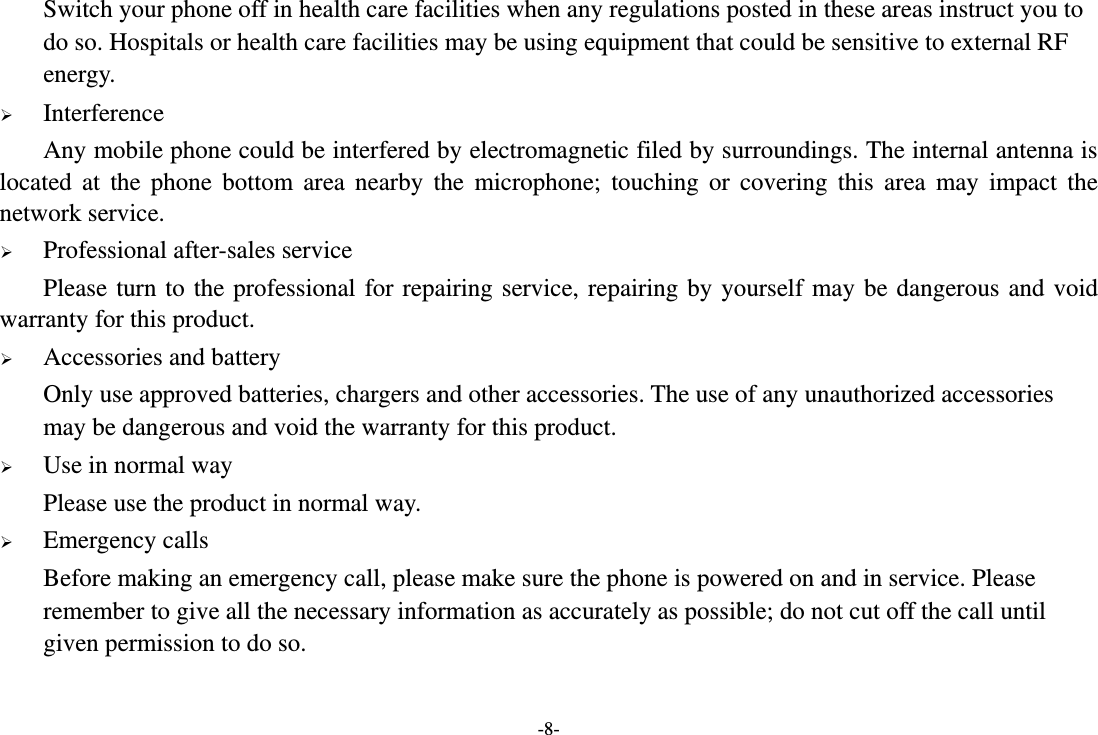 -8- Switch your phone off in health care facilities when any regulations posted in these areas instruct you to do so. Hospitals or health care facilities may be using equipment that could be sensitive to external RF energy.  Interference Any mobile phone could be interfered by electromagnetic filed by surroundings. The internal antenna is located  at  the  phone  bottom area nearby  the  microphone;  touching  or  covering  this  area  may  impact  the network service.  Professional after-sales service Please turn to the professional for repairing service, repairing by yourself may be dangerous and void warranty for this product.    Accessories and battery Only use approved batteries, chargers and other accessories. The use of any unauthorized accessories may be dangerous and void the warranty for this product.      Use in normal way Please use the product in normal way.  Emergency calls Before making an emergency call, please make sure the phone is powered on and in service. Please remember to give all the necessary information as accurately as possible; do not cut off the call until given permission to do so. 