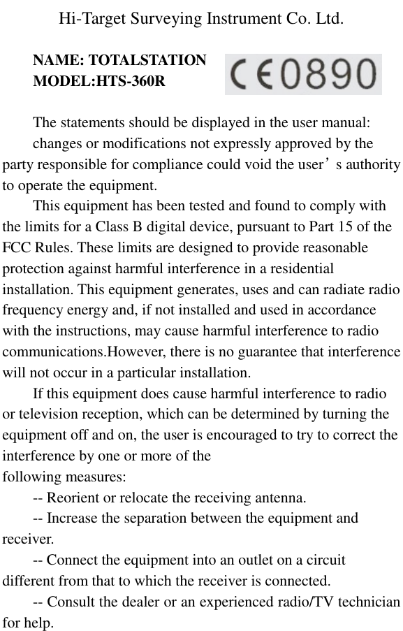    Hi-Target Surveying Instrument Co. Ltd. NAME: TOTALSTATION MODEL:HTS-360R The statements should be displayed in the user manual: changes or modifications not expressly approved by the party responsible for compliance could void the user’s authority to operate the equipment. This equipment has been tested and found to comply with the limits for a Class B digital device, pursuant to Part 15 of the FCC Rules. These limits are designed to provide reasonable protection against harmful interference in a residential installation. This equipment generates, uses and can radiate radio frequency energy and, if not installed and used in accordance with the instructions, may cause harmful interference to radio communications.However, there is no guarantee that interference will not occur in a particular installation. If this equipment does cause harmful interference to radio or television reception, which can be determined by turning the equipment off and on, the user is encouraged to try to correct the interference by one or more of the following measures: -- Reorient or relocate the receiving antenna. -- Increase the separation between the equipment and receiver. -- Connect the equipment into an outlet on a circuit different from that to which the receiver is connected. -- Consult the dealer or an experienced radio/TV technician for help.  