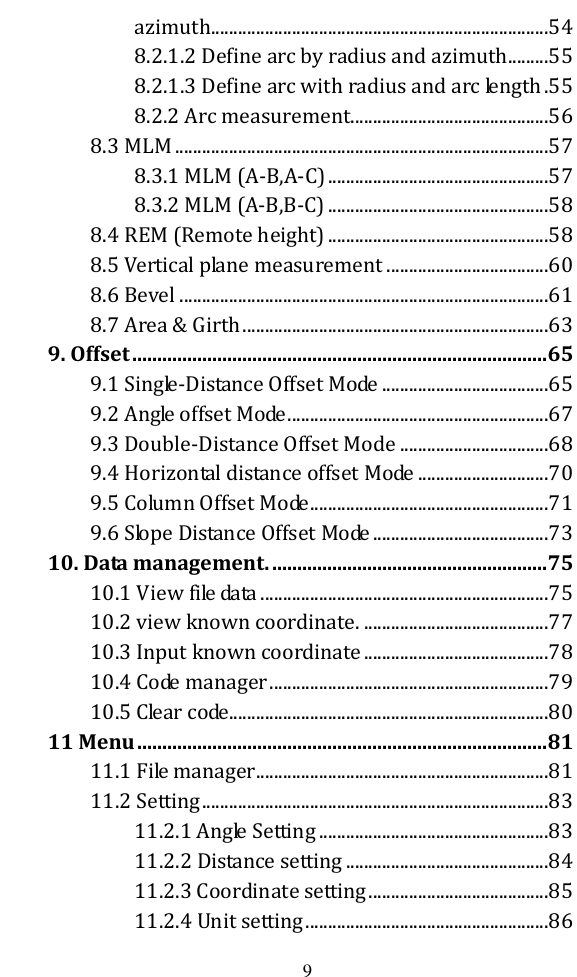   9 azimuth...........................................................................54 8.2.1.2 Define arc by radius and azimuth .........55 8.2.1.3 Define arc with radius and arc length .55 8.2.2 Arc measurement ............................................56 8.3 MLM ...................................................................................57 8.3.1 MLM (A-B,A-C) .................................................57 8.3.2 MLM (A-B,B-C) .................................................58 8.4 REM (Remote height) .................................................58 8.5 Vertical plane measurement ....................................60 8.6 Bevel ..................................................................................61 8.7 Area &amp; Girth ....................................................................63 9. Offset ................................................................................... 65 9.1 Single-Distance Offset Mode .....................................65 9.2 Angle offset Mode ..........................................................67 9.3 Double-Distance Offset Mode .................................68 9.4 Horizontal distance offset Mode .............................70 9.5 Column Offset Mode .....................................................71 9.6 Slope Distance Offset Mode .......................................73 10. Data management. ....................................................... 75 10.1 View file data ................................................................75 10.2 view known coordinate. .........................................77 10.3 Input known coordinate .........................................78 10.4 Code manager ..............................................................79 10.5 Clear code .......................................................................80 11 Menu .................................................................................. 81 11.1 File manager .................................................................81 11.2 Setting .............................................................................83 11.2.1 Angle Setting ...................................................83 11.2.2 Distance setting .............................................84 11.2.3 Coordinate setting ........................................85 11.2.4 Unit setting ......................................................86 