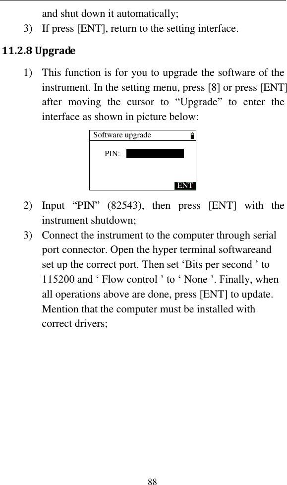   88 and shut down it automatically; 3) If press [ENT], return to the setting interface. 11.2.8 Upgrade 1) This function is for you to upgrade the software of the instrument. In the setting menu, press [8] or press [ENT] after  moving  the  cursor  to  “Upgrade”  to  enter  the interface as shown in picture below: Software upgradePIN:ENT 2) Input  “PIN”  (82543),  then  press  [ENT]  with  the instrument shutdown; 3) Connect the instrument to the computer through serial port connector. Open the hyper terminal softwareand set up the correct port. Then set ‘Bits per second ’ to 115200 and ‘ Flow control ’ to ‘ None ’. Finally, when all operations above are done, press [ENT] to update. Mention that the computer must be installed with correct drivers; 