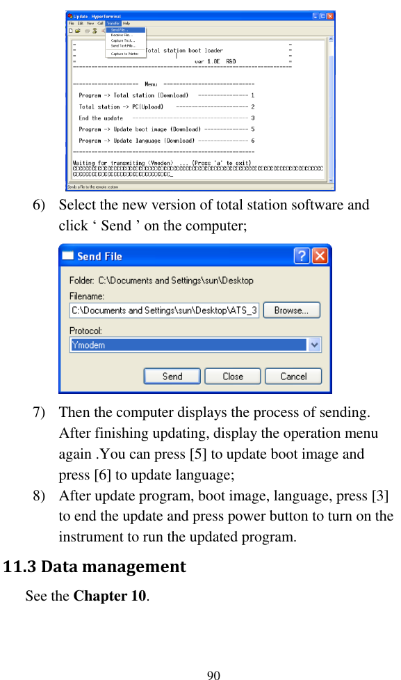   90  6) Select the new version of total station software and click ‘ Send ’ on the computer;  7) Then the computer displays the process of sending. After finishing updating, display the operation menu again .You can press [5] to update boot image and press [6] to update language; 8) After update program, boot image, language, press [3] to end the update and press power button to turn on the instrument to run the updated program. 11.3 Data management    See the Chapter 10. 