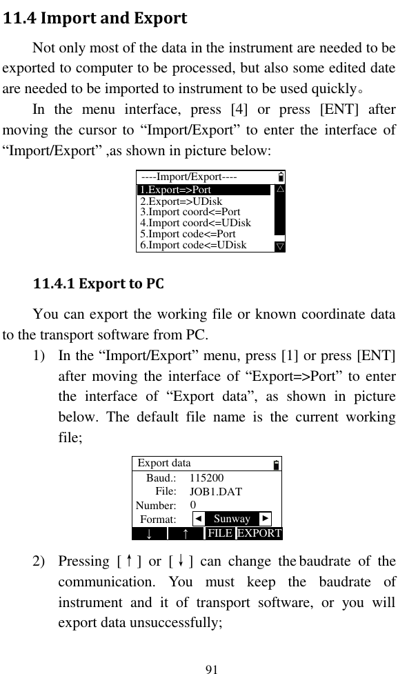   91 11.4 Import and Export Not only most of the data in the instrument are needed to be exported to computer to be processed, but also some edited date are needed to be imported to instrument to be used quickly。 In  the  menu  interface,  press  [4]  or  press  [ENT]  after moving the  cursor to  “Import/Export” to enter the  interface of “Import/Export” ,as shown in picture below:  1.Export=&gt;Port  △△2.Export=&gt;UDisk3.Import coord&lt;=Port4.Import coord&lt;=UDisk6.Import code&lt;=UDisk----Import/Export----5.Import code&lt;=Port 11.4.1 Export to PC You can export the working file or known coordinate data to the transport software from PC. 1) In the “Import/Export” menu, press [1] or press [ENT] after moving the  interface of  “Export=&gt;Port” to enter the  interface  of  “Export  data”,  as  shown  in  picture below.  The  default  file  name  is  the  current  working file; Export dataBaud.:File:Number:1152000JOB1.DAT↓EXPORT↑FILEFormat:  ▲ ▲Sunway 2) Pressing  [↑]  or  [↓]  can  change  the baudrate  of  the communication.  You  must  keep  the  baudrate  of instrument  and  it  of  transport  software,  or  you  will export data unsuccessfully; 
