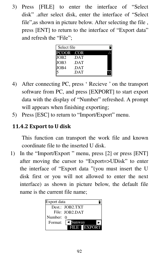   92 3) Press  [FILE]  to  enter  the  interface  of  “Select disk”  .after  select  disk,  enter  the  interface  of  “Select file”,as shown in picture below. After selecting the file , press [ENT] to return to the interface of “Export data” and refresh the “File”; Select filePCOOR   .CORJOB2       .DATJOB3       .DATJOB4       .DAT5              .DAT △△ 4) After connecting PC, press ‘ Recieve ’ on the transport software from PC, and press [EXPORT] to start export data with the display of “Number” refreshed. A prompt will appears when finishing exporting; 5) Press [ESC] to return to “Import/Export” menu. 11.4.2 Export to U disk This  function  can  transport  the  work  file  and  known coordinate file to the inserted U disk. 1) In the “Import/Export ” menu, press [2] or press [ENT] after  moving  the  cursor  to  “Export=&gt;UDisk”  to  enter the  interface  of  “Export  data  ”(you  must  insert  the  U disk  first  or  you  will  not  allowed  to  enter  the  next interface)  as  shown  in  picture  below,  the  default  file name is the current file name; Export dataDest.:File:Number:EXPORTFILEJOB2.TXTJOB2.DAT0Format:   ▲Sunway▲ 
