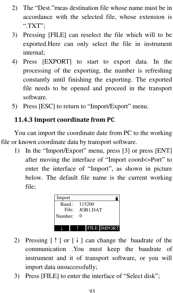   93 2) The “Dest.”meas destination file whose name must be in accordance  with  the  selected  file,  whose  extension  is “.TXT”; 3) Pressing  [FILE]  can  reselect  the  file  which  will  to  be exported.Here  can  only  select  the  file  in  instrument internal; 4) Press  [EXPORT]  to  start  to  export  data.  In  the processing  of  the  exporting,  the  number  is  refreshing constantly  until  finishing  the  exporting.  The  exported file  needs  to  be  opened  and  proceed  in  the  transport software. 5) Press [ESC] to return to “Import/Export” menu. 11.4.3 Import coordinate from PC You can import the coordinate date from PC to the working file or known coordinate data by transport software. 1) In the “Import/Export” menu, press [3] or press [ENT] after moving the interface of “Import coord&lt;=Port” to enter  the  interface  of  “Import”,  as  shown  in  picture below.  The  default  file  name  is  the  current  working file; ImportBaud.:File:Number:1152000JOB1.DAT↓IMPORT↑FILE 2) Pressing [↑] or  [↓]  can  change  the   baudrate of the communication  .You  must  keep  the  baudrate  of instrument  and  it  of  transport  software,  or  you  will import data unsuccessfully; 3) Press [FILE] to enter the interface of “Select disk”; 