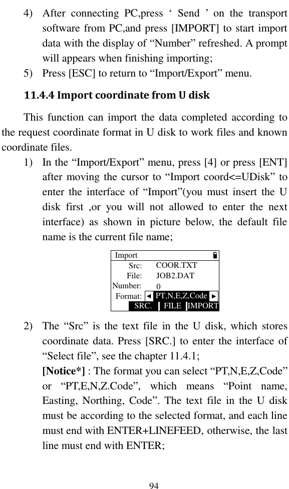   94 4) After  connecting  PC,press  ‘  Send  ’  on  the  transport software from PC,and press [IMPORT] to start import data with the display of “Number” refreshed. A prompt will appears when finishing importing; 5) Press [ESC] to return to “Import/Export” menu. 11.4.4 Import coordinate from U disk This function can import the data completed according  to the request coordinate format in U disk to work files and known coordinate files. 1) In the “Import/Export” menu, press [4] or press [ENT] after moving the cursor to “Import coord&lt;=UDisk” to enter the  interface  of  “Import”(you  must insert the U disk  first  ,or  you  will  not  allowed  to  enter  the  next interface)  as  shown  in  picture  below,  the  default  file name is the current file name; ImportIMPORTSRC. FILESrc:File:Number: JOB2.DAT0COOR.TXTFormat:   ▲PT,N,E,Z,Code▲ 2) The “Src” is  the  text  file  in  the  U  disk,  which  stores coordinate data. Press [SRC.] to enter the interface of “Select file”, see the chapter 11.4.1; [Notice*] : The format you can select “PT,N,E,Z,Code” or  “PT,E,N,Z.Code”,  which  means  “Point  name, Easting, Northing, Code”.  The  text  file  in  the U disk must be according to the selected format, and each line must end with ENTER+LINEFEED, otherwise, the last line must end with ENTER; 